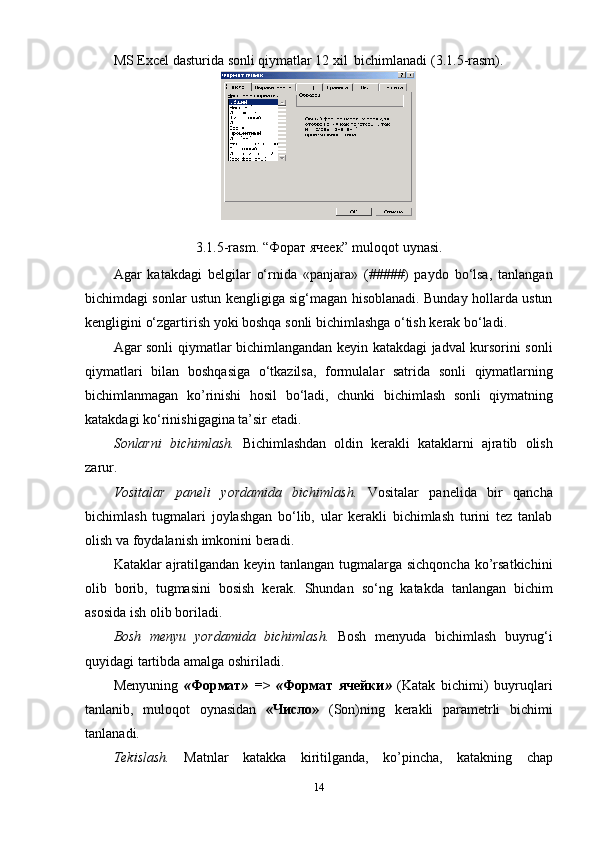 MS   Excel   dasturida   sonli   qiymatlar   12   xil   bichimlanadi   (3.1.5-rasm).
3.1.5-rasm.   “Форат   ячеек”   muloqot   uynasi.
Agar   katakdagi   belgilar   o‘rnida   «panjara»   (#####)   paydo   bo‘lsa,   tanlangan
bichimdagi sonlar ustun kengligiga sig‘magan hisoblanadi. Bunday hollarda ustun
kengligini   o‘zgartirish   yoki   boshqa   sonli   bichimlashga   o‘tish   kerak   bo‘ladi.
Agar sonli qiymatlar bichimlangandan keyin katakdagi jadval kursorini sonli
qiymatlari   bilan   boshqasiga   o‘tkazilsa,   formulalar   satrida   sonli   qiymatlarning
bichimlanmagan   ko’rinishi   hosil   bo‘ladi,   chunki   bichimlash   sonli   qiymatning
katakdagi   ko‘rinishigagina   ta’sir etadi.
Sonlarni   bichimlash.   Bichimlashdan   oldin   kerakli   kataklarni   ajratib   olish
zarur.
Vositalar   paneli   yordamida   bichimlash.   Vositalar   panelida   bir   qancha
bichimlash   tugmalari   joylashgan   bo‘lib,   ular   kerakli   bichimlash   turini   tez   tanlab
olish   va foydalanish   imkonini   beradi.
Kataklar ajratilgandan keyin tanlangan tugmalarga sichqoncha ko’rsatkichini
olib   borib,   tugmasini   bosish   kerak.   Shundan   so‘ng   katakda   tanlangan   bichim
asosida   ish   olib   boriladi.
Bosh   menyu   yordamida   bichimlash.   Bosh   menyuda   bichimlash   buyrug‘i
quyidagi tartibda amalga   oshiriladi.
Menyuning   « Формат »   =>   « Формат   ячейки »   (Katak   bichimi)   buyruqlari
tanlanib,   muloqot   oynasidan   «Число»   (Son)ning   kerakli   parametrli   bichimi
tanlanadi.
Тekislash.   Matnlar   katakka   kiritilganda,   ko’pincha,   katakning   chap
14 