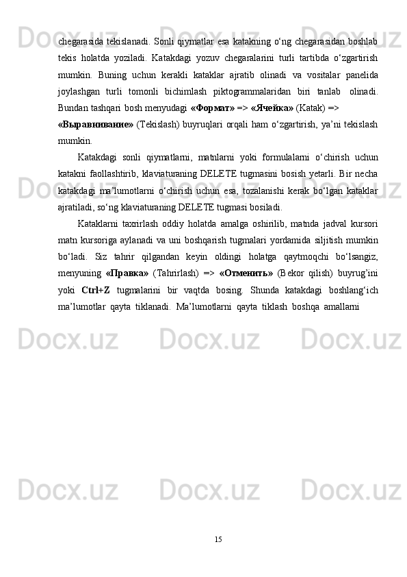chegarasida tekislanadi. Sonli qiymatlar  esa katakning o‘ng chegarasidan boshlab
tekis   holatda   yoziladi.   Katakdagi   yozuv   chegaralarini   turli   tartibda   o‘zgartirish
mumkin.   Buning   uchun   kerakli   kataklar   ajratib   olinadi   va   vositalar   panelida
joylashgan   turli   tomonli   bichimlash   piktogrammalaridan   biri   tanlab   olinadi.
Bundan   tashqari   bosh   menyudagi   «Формат»   =>   «Ячейка»   (Katak)   =>
«Выравнивание»   (Тekislash)  buyruqlari  orqali  ham o‘zgartirish, ya’ni tekislash
mumkin.
Katakdagi   sonli   qiymatlarni,   matnlarni   yoki   formulalarni   o‘chirish   uchun
katakni   faollashtirib,   klaviaturaning   DELETE   tugmasini   bosish   yetarli.  Bir   necha
katakdagi   ma’lumotlarni   o‘chirish   uchun   esa,   tozalanishi   kerak   bo‘lgan   kataklar
ajratiladi,   so‘ng klaviaturaning   DELETE   tugmasi   bosiladi.
Kataklarni   taxrirlash   oddiy   holatda   amalga   oshirilib,   matnda   jadval   kursori
matn   kursoriga   aylanadi   va   uni   boshqarish   tugmalari   yordamida   siljitish   mumkin
bo‘ladi.   Siz   tahrir   qilgandan   keyin   oldingi   holatga   qaytmoqchi   bo‘lsangiz,
menyuning   «Правка»   (Тahrirlash)   =>   «Отменить»   (Bekor   qilish)   buyrug’ini
yoki   Ctrl+Z   tugmalarini   bir   vaqtda   bosing.   Shunda   katakdagi   boshlang‘ich
ma’lumotlar   qayta   tiklanadi.   Ma’lumotlarni   qayta   tiklash   boshqa   amallarni
15