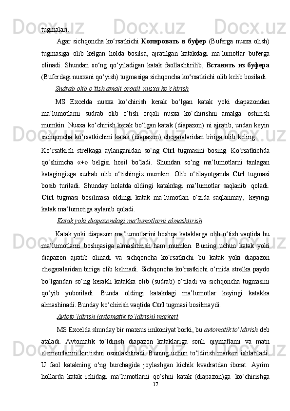 tugmalari.
Agar   sichqoncha   ko‘rsatkichi   Kопировать   в   буфер   (Buferga   nusxa   olish)
tugmasiga   olib   kelgan   holda   bosilsa,   ajratilgan   katakdagi   ma’lumotlar   buferga
olinadi.   Shundan   so‘ng   qo‘yiladigan   katak   faollashtirilib,   Вставить   из   буфера
(Buferdagi   nusxani   qo‘yish)   tugmasiga   sichqoncha   ko‘rsatkichi   olib   kelib   bosiladi.
Sudrab        olib        o‘tish        amali        orqali             nusxa        ko‘chirish   
MS   Excelda   nusxa   ko‘chirish   kerak   bo‘lgan   katak   yoki   diapazondan
ma’lumotlarni   sudrab   olib   o‘tish   orqali   nusxa   ko‘chirishni   amalga   oshirish
mumkin. Nusxa ko‘chirish kerak bo‘lgan katak (diapazon) ni ajratib, undan keyin
sichqoncha   ko‘rsatkichini   katak   (diapazon)   chegaralaridan   biriga   olib   keling.
Ko‘rsatkich   strelkaga   aylanganidan   so‘ng   Ctrl   tugmasini   bosing.   Ko‘rsatkichda
qo‘shimcha   « + »   belgisi   hosil   bo‘ladi.   Shundan   so‘ng   ma’lumotlarni   tanlagan
katagingizga   sudrab   olib   o‘tishingiz   mumkin.   Olib   o‘tilayotganda   Ctrl   tugmasi
bosib   turiladi.   Shunday   holatda   oldingi   katakdagi   ma’lumotlar   saqlanib   qoladi.
Ctrl   tugmasi   bosilmasa   oldingi   katak   ma’lumotlari   o‘zida   saqlanmay,   keyingi
katak ma’lumotiga aylanib   qoladi.
Katak        yoki        diapazondagi        ma’lumotlarni        almashtirish   
Katak yoki diapazon ma’lumotlarini boshqa kataklarga olib o‘tish vaqtida bu
ma’lumotlarni   boshqasiga   almashtirish   ham   mumkin.   Buning   uchun   katak   yoki
diapazon   ajratib   olinadi   va   sichqoncha   ko‘rsatkichi   bu   katak   yoki   diapazon
chegaralaridan biriga olib kelinadi. Sichqoncha ko‘rsatkichi  o‘rnida strelka paydo
bo‘lgandan   so‘ng   kerakli   katakka   olib   (sudrab)   o‘tiladi   va   sichqoncha   tugmasini
qo‘yib   yuboriladi.   Bunda   oldingi   katakdagi   ma’lumotlar   keyingi   katakka
almashinadi.   Bunday   ko‘chirish vaqtida   Ctrl   tugmasi bosilmaydi.
Avtoto‘ldirish        (avtomatik        to‘ldirish)        markeri   
MS Excelda shunday bir maxsus imkoniyat borki, bu  avtomatik to ‘ ldirish  deb
ataladi.   Avtomatik   to‘ldirish   diapazon   kataklariga   sonli   qiymatlarni   va   matn
elementlarini kiritishni osonlashtiradi. Buning uchun to‘ldirish markeri ishlatiladi.
U   faol   katakning   o‘ng   burchagida   joylashgan   kichik   kvadratdan   iborat.   Ayrim
hollarda   katak   ichidagi   ma’lumotlarni   qo‘shni   katak   (diapazon)ga   ko‘chirishga
17 