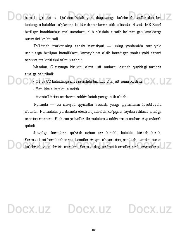 ham   to‘g‘ri   keladi.   Qo‘shni   katak   yoki   diapazonga   ko‘chirish   usullaridan   biri
tanlangan kataklar to‘plamini to‘ldirish markerini olib o‘tishdir. Bunda MS Excel
berilgan   kataklardagi   ma’lumotlarni   olib   o‘tishda   ajratib   ko‘rsatilgan   kataklarga
nusxasini   ko‘chiradi.
Тo‘ldirish   markerining   asosiy   xususiyati   —   uning   yordamida   satr   yoki
ustunlarga   berilgan   kattaliklarni   kamayib   va   o‘sib   boradigan   sonlar   yoki   sanani
oson va   tez   kiritishni   ta’minlashdir.
Masalan,   C   ustunga   birinchi   o‘nta   juft   sonlarni   kiritish   quyidagi   tartibda
amalga   oshiriladi:
· C1   va   C2   kataklarga   mos   ravishda   birinchi   2   ta   juft   sonni   kiritish.
· Har   ikkala   katakni   ajratish.
· Avtoto‘ldirish   markerini   sakkiz   katak   pastga   olib   o‘tish.
Formula   —   bu   mavjud   qiymatlar   asosida   yangi   qiymatlarni   hisoblovchi
ifodadir. Formulalar yordamida elektron jadvalda ko’pgina foydali ishlarni amalga
oshirish mumkin. Elektron jadvallar formulalarsiz oddiy matn muharririga aylanib
qoladi.
Jadvalga   formulani   qo‘yish   uchun   uni   kerakli   katakka   kiritish   kerak.
Formulalarni ham boshqa ma’lumotlar singari o‘zgartirish, saralash, ulardan nusxa
ko‘chirish   va   o‘chirish   mumkin.   Formuladagi   arifmetik   amallar   sonli   qiymatlarni
18 