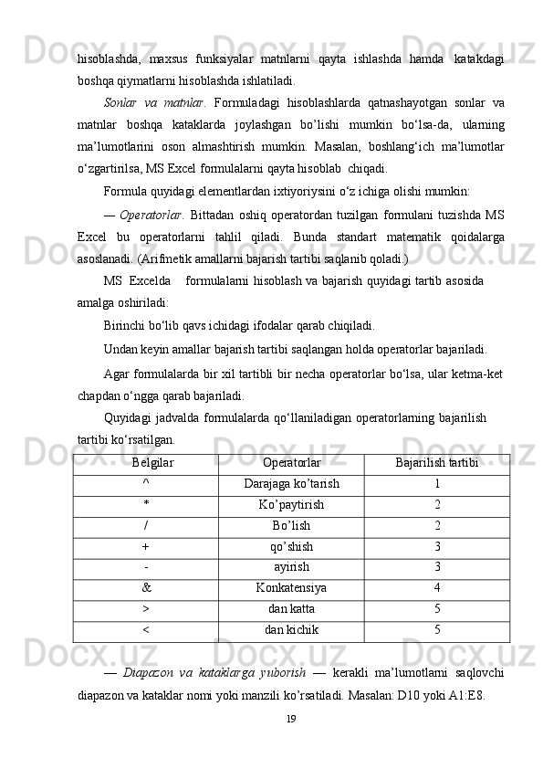 hisoblashda,   maxsus   funksiyalar   matnlarni   qayta   ishlashda   hamda   katakdagi
boshqa   qiymatlarni   hisoblashda   ishlatiladi.
Sonlar   va   matnlar.   Formuladagi   hisoblashlarda   qatnashayotgan   sonlar   va
matnlar   boshqa   kataklarda   joylashgan   bo’lishi   mumkin   bo‘lsa-da,   ularning
ma’lumotlarini   oson   almashtirish   mumkin.   Masalan,   boshlang‘ich   ma’lumotlar
o‘zgartirilsa,   MS   Excel   formulalarni   qayta   hisoblab   chiqadi.
Formula   quyidagi   elementlardan   ixtiyoriysini   o‘z   ichiga   olishi   mumkin:
—   Operatorlar.   Bittadan   oshiq   operatordan   tuzilgan   formulani   tuzishda   MS
Excel   bu   operatorlarni   tahlil   qiladi.   Bunda   standart   matematik   qoidalarga
asoslanadi.   (Arifmetik amallarni bajarish   tartibi saqlanib qoladi.)
MS   Excelda formulalarni   hisoblash   va   bajarish   quyidagi   tartib   asosida  
amalga   oshiriladi:
Birinchi   bo‘lib   qavs   ichidagi   ifodalar   qarab   chiqiladi.
Undan   keyin   amallar   bajarish   tartibi   saqlangan   holda   operatorlar   bajariladi.
Agar   formulalarda   bir   xil   tartibli   bir   necha   operatorlar   bo‘lsa,   ular   ketma-ket  
chapdan   o‘ngga   qarab   bajariladi.
Quyidagi   jadvalda   formulalarda   qo‘llaniladigan   operatorlarning   bajarilish  
tartibi   ko‘rsatilgan.
Belgilar Operatorlar Bajarilish   tartibi
^ Darajaga   ko’tarish 1
* Ko’paytirish 2
/ Bo’lish 2
+ qo’shish 3
- ayirish 3
& Konkatensiya 4
> dan   katta 5
< dan   kichik 5
—   Diapazon   va   kataklarga   yuborish   —   kerakli   ma’lumotlarni   saqlovchi
diapazon   va   kataklar   nomi   yoki   manzili   ko’rsatiladi.   Masalan:   D10   yoki   A1:E8.
19 