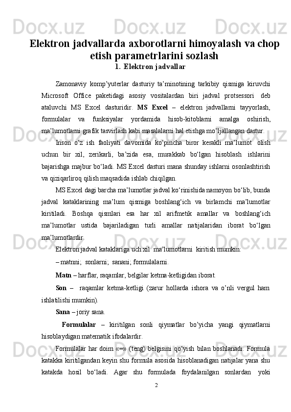 Elektron jadvallarda axborotlarni himoyalash va chop
etish parametrlarini sozlash
1. Elektron   jadvallar
Zamonaviy   komp’yuterlar   dasturiy   ta’minotining   tarkibiy   qismiga   kiruvchi
Microsoft   Office   paketidagi   asosiy   vositalardan   biri   jadval   protsessori   deb
ataluvchi   MS   Excel   dasturidir.   MS   Excel   –   elektron   jadvallarni   tayyorlash,
formulalar   va   funksiyalar   yordamida   hisob-kitoblarni   amalga   oshirish,
ma’lumotlarni   grafik   tasvirlash   kabi   masalalarni   hal   etishga   mo’ljallangan   dastur.
Inson   o‘z   ish   faoliyati   davomida   ko‘pincha   biror   kerakli   ma’lumot   olish
uchun   bir   xil,   zerikarli,   ba’zida   esa,   murakkab   bo‘lgan   hisoblash   ishlarini
bajarishga majbur bo‘ladi. MS Excel dasturi mana shunday ishlarni osonlashtirish
va   qiziqarliroq   qilish   maqsadida ishlab   chiqilgan.
MS Excel dagi barcha ma’lumotlar jadval ko‘rinishida namoyon bo‘lib, bunda
jadval   kataklarining   ma’lum   qismiga   boshlang‘ich   va   birlamchi   ma’lumotlar
kiritiladi.   Boshqa   qismlari   esa   har   xil   arifmetik   amallar   va   boshlang‘ich
ma’lumotlar   ustida   bajariladigan   turli   amallar   natijalaridan   iborat   bo‘lgan
ma’lumotlardir.
Elektron   jadval   kataklariga   uch   xil   ma’lumotlarni   kiritish   mumkin:
–   matnni;   sonlarni;   sanani;   formulalarni.
Matn   –   harflar,   raqamlar,   belgilar   ketma-ketligidan   iborat.
Son   – raqamlar   ketma-ketligi   (zarur   hollarda   ishora   va   o’nli   vergul   ham
ishlatilishi mumkin).
Sana  – joriy   sana.
Formulalar – kiritilgan sonli qiymatlar bo’yicha yangi qiymatlarni
hisoblaydigan matematik   ifodalardir.
Formulalar   har   doim  «=»  (teng)   belgisini   qo‘yish   bilan  boshlanadi.   Formula
katakka kiritilgandan keyin shu formula asosida hisoblanadigan natijalar yana shu
katakda   hosil   bo‘ladi.   Agar   shu   formulada   foydalanilgan   sonlardan   yoki
2