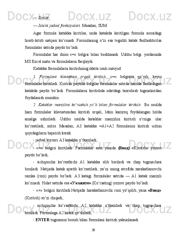 — Sonlar.
— Ishchi   jadval   funksiyalari.   Masalan,   SUM.
Agar   formula   katakka   kiritilsa,   unda   katakda   kiritilgan   formula   asosidagi
hisob-kitob   natijasi   ko‘rinadi.   Formulaning   o‘zi   esa   tegishli   katak   faollashtirilsa
formulalar   satrida   paydo   bo’ladi.
Formulalar   har   doim   «=»   belgisi   bilan   boshlanadi.   Ushbu   belgi   yordamida
MS   Excel   matn   va formulalarni   farqlaydi.
Katakka   formulalarni   kiritishning   ikkita   usuli   mavjud:
1. Formulani   klaviatura   orqali   kiritish:   «=»   belgisini   qo’yib,   keyin
formulalar kiritiladi. Kiritish paytida belgilar formulalar satrida hamda faollashgan
katakda   paydo   bo‘ladi.   Formulalarni   kiritishda   odatdagi   taxrirlash   tugmalaridan
foydalanish mumkin.
2. Kataklar   manzilini   ko ‘ rsatish   yo ‘ li   bilan   formulalar   kiritish:   Bu   usulda
ham   formulalar   klaviaturadan   kiritish   orqali,   lekin   kamroq   foydalangan   holda
amalga   oshiriladi.   Ushbu   usulda   kataklar   manzilini   kiritish   o‘rniga   ular
ko‘rsatiladi,   xolos.   Masalan,   A3   katakka   =A1+A2   formulasini   kiritish   uchun
quyidagilarni bajarish   kerak.
· jadval   kursori   A3   katakka   o‘tkaziladi;
· «=»   belgisi   kiritiladi.   Formulalar   satri   yonida   (Ввод)   «Kiritish»   yozuvi
paydo bo‘ladi;
· sichqoncha   ko‘rsatkichi   A1   katakka   olib   boriladi   va   chap   tugmachasi
bosiladi.   Natijada   katak   ajratib   ko‘rsatiladi,   ya‘ni   uning   atrofida   xarakatlanuvchi
ramka   (rom)   paydo   bo‘ladi.   A3   katagi   formulalar   satrida   —   A1   katak   manzili
ko‘rinadi.   Holat   satrida   esa   «Укажите»   (Ko‘rsating)   yozuvi   paydo   bo‘ladi:
· «+»   belgisi   kiritiladi.Natijada   harakatlanuvchi   rom   yo‘qolib,   yana   «Ввод»
(Kiritish)   so’zi   chiqadi;
· sichqoncha   ko‘rsatkichi   A2   katakka   o‘tkaziladi   va   chap   tugmachasi
bosiladi.   Formulaga   A2   katak   qo‘shiladi;
· ENTER   tugmasini   bosish   bilan   formulani   kiritish   yakunlanadi.
20