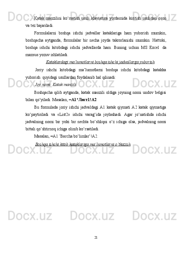 Katak   manzilini   ko‘rsatish   usuli   klaviatura   yordamida   kiritish   usulidan   oson
va   tez bajariladi.
Formulalarni   boshqa   ishchi   jadvallar   kataklariga   ham   yuborish   mumkin,
boshqacha   aytganda,   formulalar   bir   necha   joyda   takrorlanishi   mumkin.   Hattoki,
boshqa   ishchi   kitobdagi   ishchi   jadvallarda   ham.   Buning   uchun   MS   Excel   da
maxsus yozuv   ishlatiladi.
Kataklardagi        ma’lumotlarni        boshqa        ishchi        jadvallarga        yuborish   
Joriy   ishchi   kitobdagi   ma’lumotlarni   boshqa   ishchi   kitobdagi   katakka
yuborish   quyidagi   usullardan foydalanib hal   qilinadi:
Joy   nomi.   Katak   manzili.
Boshqacha   qilib   aytganda,   katak   manzili   oldiga   joyning   nomi   undov   belgisi
bilan qo‘yiladi.   Masalan,   = A1*Лист1!A2
Bu   formulada   joriy   ishchi   jadvaldagi   A1   katak   qiymati   A2   katak   qiymatiga
ko‘paytiriladi   va   «List2»   ishchi   varag‘ida   joylashadi.   Agar   jo‘natishda   ishchi
jadvalning   nomi   bir   yoki   bir   nechta   bo‘shliqni   o‘z   ichiga   olsa,   jadvalning   nomi
bittali qo‘shtirnoq   ichiga   olinib   ko‘rsatiladi.
Masalan,   =A1   ’Barcha   bo‘limlar’!A2.
Boshqa        ishchi        kitob        kataklariga        ma’lumotlarni        o‘tkazish   
21 