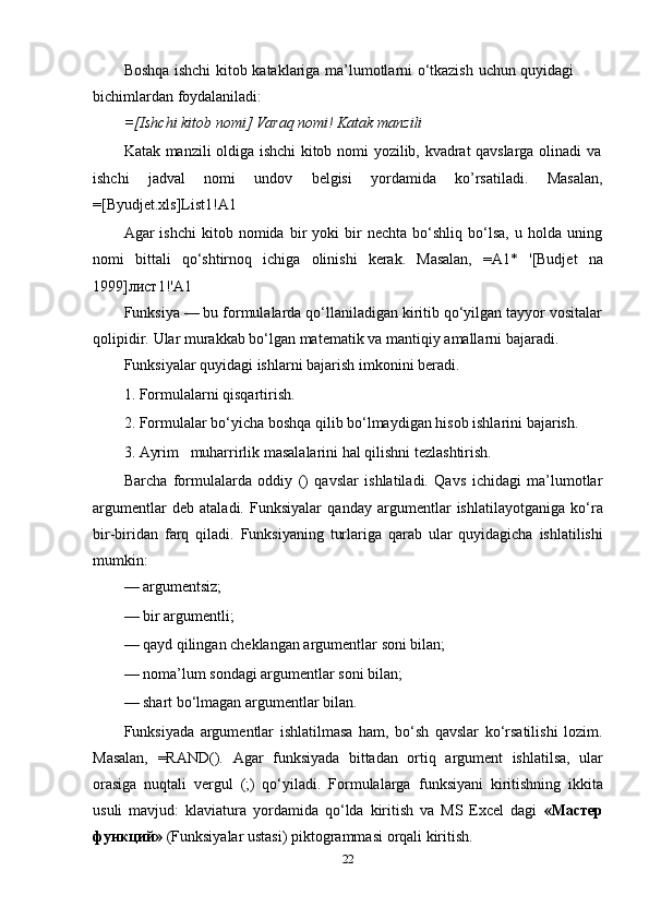 Boshqa   ishchi   kitob   kataklariga   ma’lumotlarni   o‘tkazish   uchun   quyidagi  
bichimlardan foydalaniladi:
=[Ishchi   kitob   nomi]   Varaq   nomi!   Katak   manzili
Katak   manzili   oldiga   ishchi   kitob   nomi   yozilib,   kvadrat   qavslarga   olinadi   va
ishchi jadval nomi undov belgisi yordamida ko’rsatiladi. Masalan,
=[Byudjet.xls]List1!A1
Agar   ishchi   kitob  nomida   bir   yoki   bir   nechta   bo‘shliq   bo‘lsa,   u   holda  uning
nomi   bittali   qo‘shtirnoq   ichiga   olinishi   kerak.   Masalan,   =A1*   '[Budjet   na
1999]лист1!'A1
Funksiya — bu formulalarda qo‘llaniladigan kiritib qo‘yilgan tayyor vositalar
qolipidir.   Ular   murakkab bo‘lgan   matematik va   mantiqiy   amallarni   bajaradi.
Funksiyalar   quyidagi   ishlarni   bajarish   imkonini   beradi.
1. Formulalarni   qisqartirish.
2. Formulalar   bo‘yicha   boshqa   qilib   bo‘lmaydigan   hisob   ishlarini   bajarish.
3. Ayrim muharrirlik   masalalarini   hal   qilishni   tezlashtirish.
Barcha   formulalarda   oddiy   ()   qavslar   ishlatiladi.   Qavs   ichidagi   ma’lumotlar
argumentlar   deb   ataladi.   Funksiyalar   qanday   argumentlar   ishlatilayotganiga   ko‘ra
bir-biridan   farq   qiladi.   Funksiyaning   turlariga   qarab   ular   quyidagicha   ishlatilishi
mumkin:
— argumentsiz;
— bir   argumentli;
— qayd   qilingan   cheklangan   argumentlar   soni   bilan;
— noma’lum   sondagi   argumentlar   soni   bilan;
— shart   bo‘lmagan   argumentlar   bilan.
Funksiyada   argumentlar   ishlatilmasa   ham,   bo‘sh   qavslar   ko‘rsatilishi   lozim.
Masalan,   =RAND().   Agar   funksiyada   bittadan   ortiq   argument   ishlatilsa,   ular
orasiga   nuqtali   vergul   (;)   qo‘yiladi.   Formulalarga   funksiyani   kiritishning   ikkita
usuli   mavjud:   klaviatura   yordamida   qo‘lda   kiritish   va   MS   Excel   dagi   «Мастер
функций»   (Funksiyalar   ustasi)   piktogrammasi   orqali   kiritish.
22 