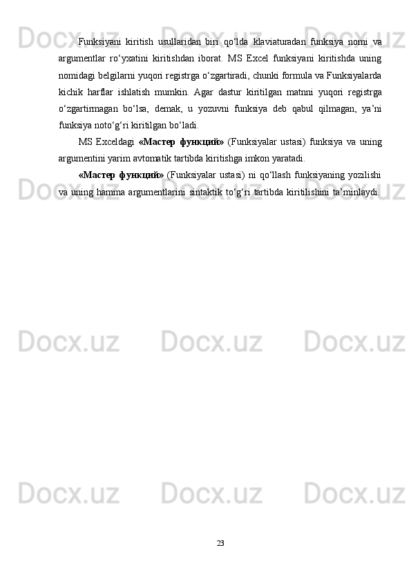 Funksiyani   kiritish   usullaridan   biri   qo‘lda   klaviaturadan   funksiya   nomi   va
argumentlar   ro‘yxatini   kiritishdan   iborat.   MS   Excel   funksiyani   kiritishda   uning
nomidagi belgilarni yuqori registrga o‘zgartiradi, chunki formula va Funksiyalarda
kichik   harflar   ishlatish   mumkin.   Agar   dastur   kiritilgan   matnni   yuqori   registrga
o‘zgartirmagan   bo‘lsa,   demak,   u   yozuvni   funksiya   deb   qabul   qilmagan,   ya’ni
funksiya   noto‘g‘ri   kiritilgan   bo‘ladi.
MS   Exceldagi   «Мастер   функций»   (Funksiyalar   ustasi)   funksiya   va   uning
argumentini yarim   avtomatik tartibda   kiritishga   imkon   yaratadi.
«Мастер   функций»   (Funksiyalar   ustasi)   ni   qo‘llash   funksiyaning   yozilishi
va   uning   hamma   argumentlarini   sintaktik   to‘g‘ri   tartibda   kiritilishini   ta’minlaydi.
23 