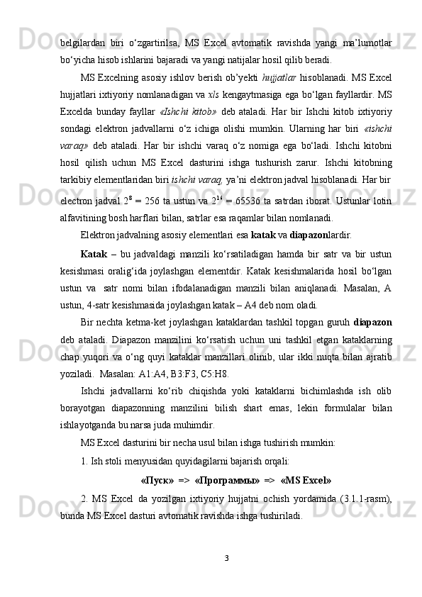 belgilardan   biri   o‘zgartirilsa,   MS   Excel   avtomatik   ravishda   yangi   ma’lumotlar
bo‘yicha   hisob ishlarini   bajaradi   va   yangi natijalar   hosil   qilib   beradi.
MS Excelning asosiy ishlov berish ob’yekti   hujjatlar   hisoblanadi. MS Excel
hujjatlari ixtiyoriy nomlanadigan va   xls   kengaytmasiga ega bo‘lgan fayllardir. MS
Excelda   bunday   fayllar   «Ishchi   kitob»   deb   ataladi.   Har   bir   Ishchi   kitob   ixtiyoriy
sondagi   elektron   jadvallarni   o‘z   ichiga   olishi   mumkin.   Ularning   har   biri   «ishchi
varaq»   deb   ataladi.   Har   bir   ishchi   varaq   o‘z   nomiga   ega   bo‘ladi.   Ishchi   kitobni
hosil   qilish   uchun   MS   Excel   dasturini   ishga   tushurish   zarur.   Ishchi   kitobning
tarkibiy   elementlaridan   biri   ishchi   varaq,   ya’ni   elektron   jadval   hisoblanadi.   Har   bir
electron  jadval   2 8
  =  256   ta  ustun   va   2 16
  =   65536  ta   satrdan   iborat.   Ustunlar   lotin
alfavitining   bosh harflari   bilan,   satrlar   esa   raqamlar   bilan nomlanadi.
Elektron   jadvalning   asosiy   elementlari   esa  katak   va   diapazon lardir.
Katak   –   bu   jadvaldagi   manzili   ko‘rsatiladigan   hamda   bir   satr   va   bir   ustun
kesishmasi   oralig‘ida   joylashgan   elementdir.   Katak   kesishmalarida   hosil   bo‘lgan
ustun   va   satr   nomi   bilan   ifodalanadigan   manzili   bilan   aniqlanadi.   Masalan,   A
ustun,   4-satr   kesishmasida joylashgan katak   –   A4   deb nom   oladi.
Bir   nechta   ketma-ket   joylashgan   kataklardan   tashkil   topgan   guruh   diapazon
deb   ataladi.   Diapazon   manzilini   ko‘rsatish   uchun   uni   tashkil   etgan   kataklarning
chap   yuqori   va   o‘ng   quyi   kataklar   manzillari   olinib,   ular   ikki   nuqta   bilan   ajratib
yoziladi.   Masalan:   A1:A4,   B3:F3,   C5:H8.
Ishchi   jadvallarni   ko‘rib   chiqishda   yoki   kataklarni   bichimlashda   ish   olib
borayotgan   diapazonning   manzilini   bilish   shart   emas,   lekin   formulalar   bilan
ishlayotganda   bu   narsa juda   muhimdir.
MS   Excel   dasturini   bir   necha   usul   bilan   ishga   tushirish   mumkin:
1. Ish   stoli   menyusidan   quyidagilarni   bajarish   orqali:
«Пуск»   =>   «Программы»   =>   «MS   Excel»
2. MS   Excel   da   yozilgan   ixtiyoriy   hujjatni   ochish   yordamida   (3.1.1-rasm),
bunda   MS   Excel   dasturi avtomatik ravishda ishga   tushiriladi.
3