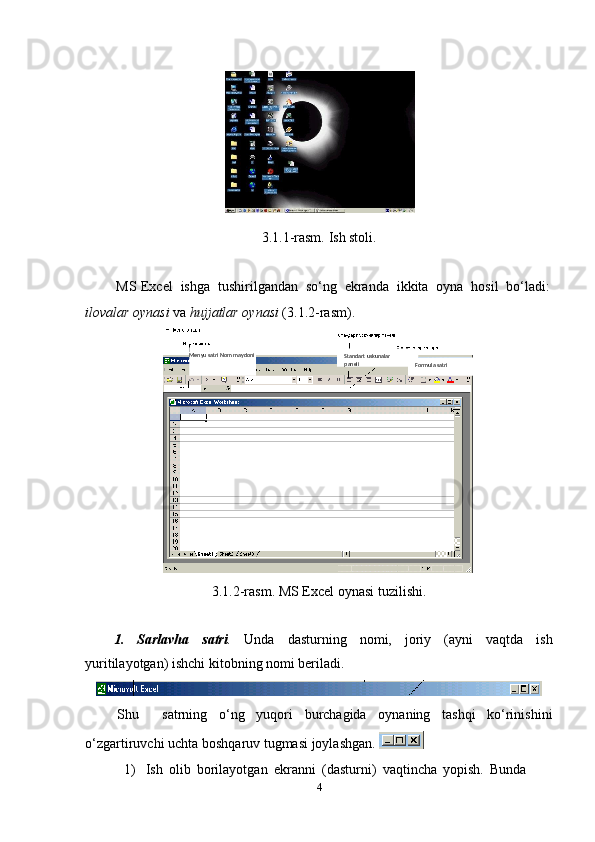 3.1.1-rasm.   Ish stoli.
MS   Excel   ishga   tushirilgandan   so‘ng   ekranda   ikkita   oyna   hosil   bo‘ladi:
ilovalar   oynasi   va   hujjatlar   oynasi   (3.1.2-rasm).
3.1.2-rasm.   MS   Excel   oynasi   tuzilishi.
1. Sarlavha satri . Unda dasturning nomi, joriy (ayni vaqtda ish
yuritilayotgan)   ishchi   kitobning   nomi beriladi.
Shu satrning o‘ng yuqori burchagida oynaning tashqi ko‘rinishini
o‘zgartiruvchi   uchta   boshqaruv   tugmasi   joylashgan. 
1) Ish   olib   borilayotgan   ekranni   (dasturni)   vaqtincha   yopish.   Bunda  
4 Standart   uskunalar  
paneli
Formula   satriMenyu satri Nom   maydoni 