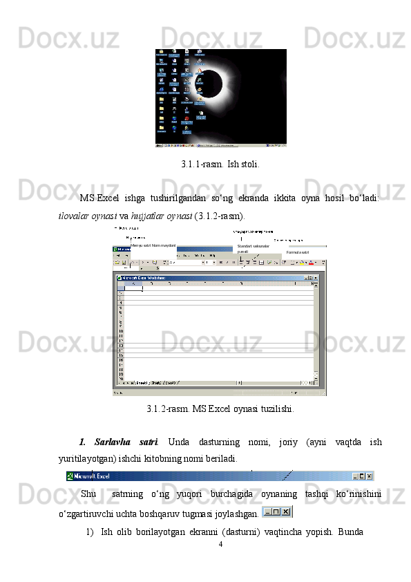 3.1.1-rasm.   Ish stoli.
MS   Excel   ishga   tushirilgandan   so‘ng   ekranda   ikkita   oyna   hosil   bo‘ladi:
ilovalar   oynasi   va   hujjatlar   oynasi   (3.1.2-rasm).
3.1.2-rasm.   MS   Excel   oynasi   tuzilishi.
1. Sarlavha satri . Unda dasturning nomi, joriy (ayni vaqtda ish
yuritilayotgan)   ishchi   kitobning   nomi beriladi.
Shu satrning o‘ng yuqori burchagida oynaning tashqi ko‘rinishini
o‘zgartiruvchi   uchta   boshqaruv   tugmasi   joylashgan. 
1) Ish   olib   borilayotgan   ekranni   (dasturni)   vaqtincha   yopish.   Bunda  
4 Standart   uskunalar  
paneli
Formula   satriMenyu satri Nom   maydoni
