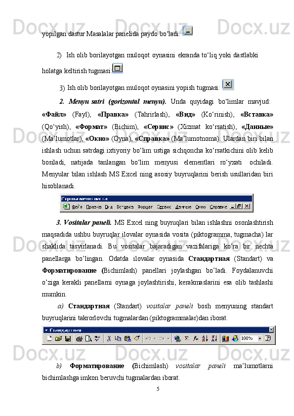 yopilgan   dastur   Masalalar   panelida   paydo   bo‘ladi.  
2) Ish   olib   borilayotgan   muloqot   oynasini   ekranda   to‘liq   yoki   dastlabki  
holatga   keltirish   tugmasi:
3) Ish   olib   borilayotgan   muloqot   oynasini   yopish   tugmasi:  
2. Menyu   satri   (gorizontal   menyu).   Unda   quyidagi   bo‘limlar   mavjud:
«Файл»   (Fayl),   «Правка»   (Тahrirlash),   «Вид»   (Ko‘rinish),   «Вставка»
(Qo‘yish),   «Формат»   (Bichim),   «Сервис»   (Хizmat   ko‘rsatish),   «Данныe»
(Ma’lumotlar),   «Oкно»   (Oyna),   «Справка»   (Ma’lumotnoma). Ulardan biri bilan
ishlash uchun satrdagi ixtiyoriy bo‘lim ustiga sichqoncha ko‘rsatkichini olib kelib
bosiladi,   natijada   tanlangan   bo‘lim   menyusi   elementlari   ro‘yxati   ochiladi.
Menyular   bilan  ishlash   MS Excel   ning asosiy   buyruqlarini  berish  usullaridan  biri
hisoblanadi.
3. Vositalar   paneli.   MS   Excel   ning   buyruqlari   bilan   ishlashni   osonlashtirish
maqsadida ushbu buyruqlar ilovalar oynasida vosita (piktogramma, tugmacha) lar
shaklida   tasvirlanadi.   Bu   vositalar   bajaradigan   vazifalariga   ko’ra   bir   nechta
panellarga   bo’lingan.   Odatda   ilovalar   oynasida   Стандартная   (Standart)   va
Форматирование   ( Bichimlash)   panellari   joylashgan   bo’ladi.   Foydalanuvchi
o’ziga   kerakli   panellarni   oynaga   joylashtirishi,   kerakmaslarini   esa   olib   tashlashi
mumkin.
a) Стандартная   (Standart)   vositalar   paneli   bosh   menyuning   standart
buyruqlarini   takrorlovchi   tugmalardan (piktogrammalar)dan   iborat.
b) Форматирование   ( Bichimlash)   vositalar   paneli   ma’lumotlarni
bichimlashga imkon   beruvchi tugmalardan   iborat.
5 