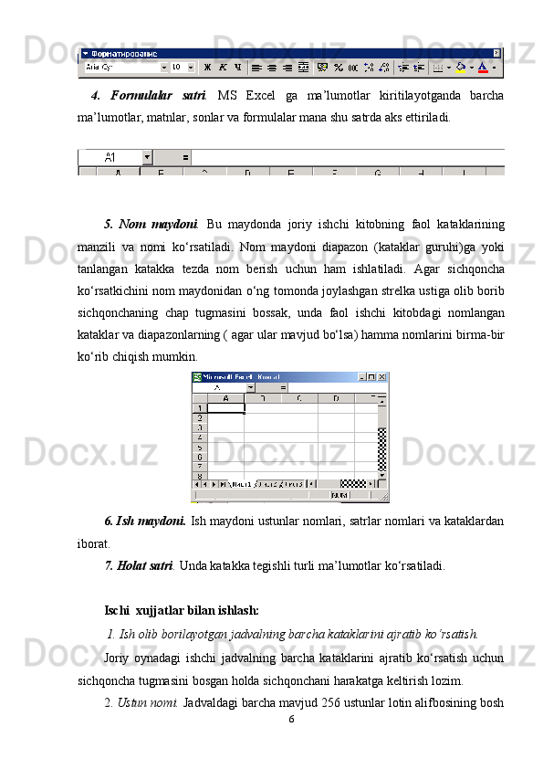 4. Formulalar satri . MS Excel ga ma’lumotlar kiritilayotganda barcha
ma’lumotlar,   matnlar,   sonlar   va   formulalar   mana   shu   satrda   aks   ettiriladi.
5. Nom   maydoni .   Bu   maydonda   joriy   ishchi   kitobning   faol   kataklarining
manzili   va   nomi   ko‘rsatiladi.   Nom   maydoni   diapazon   (kataklar   guruhi)ga   yoki
tanlangan   katakka   tezda   nom   berish   uchun   ham   ishlatiladi.   Agar   sichqoncha
ko‘rsatkichini nom maydonidan o‘ng tomonda joylashgan strelka ustiga olib borib
sichqonchaning   chap   tugmasini   bossak,   unda   faol   ishchi   kitobdagi   nomlangan
kataklar va diapazonlarning ( agar ular mavjud bo‘lsa) hamma nomlarini   birma-bir
ko‘rib chiqish   mumkin.
6. Ish maydoni.  Ish maydoni ustunlar nomlari, satrlar nomlari va kataklardan
iborat.
7. Holat   satri .   Unda   katakka   tegishli   turli   ma’lumotlar   ko‘rsatiladi.
Ischi   xujjatlar   bilan   ishlash:
1. Ish   olib   borilayotgan   jadvalning   barcha   kataklarini   ajratib   ko‘rsatish.
Joriy   oynadagi   ishchi   jadvalning   barcha   kataklarini   ajratib   ko‘rsatish   uchun
sichqoncha   tugmasini   bosgan   holda   sichqonchani   harakatga   keltirish   lozim.
2. Ustun nomi.  Jadvaldagi barcha mavjud 256 ustunlar lotin alifbosining bosh
6