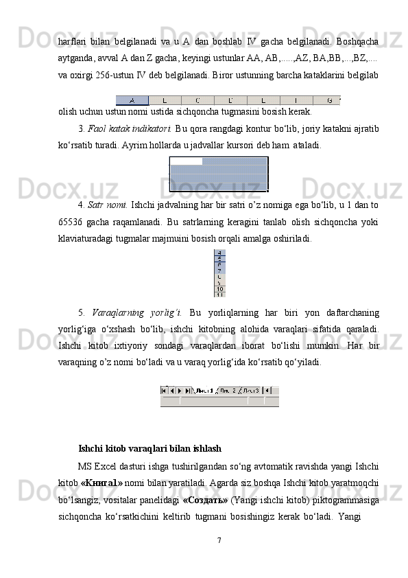 harflari   bilan   belgilanadi   va   u   A   dan   boshlab   IV   gacha   belgilanadi.   Boshqacha
aytganda,   avval   A   dan   Z gacha, keyingi   ustunlar   AA, AB,.....,AZ, BA,BB,...,BZ,....
va oxirgi 256-ustun IV deb belgilanadi. Biror ustunning barcha kataklarini belgilab
olish   uchun ustun nomi ustida sichqoncha   tugmasini bosish   kerak.
3. Faol katak indikatori.   Bu qora rangdagi kontur bo‘lib, joriy katakni ajratib
ko‘rsatib   turadi. Ayrim   hollarda u   jadvallar   kursori   deb ham   ataladi.
4. Satr nomi.  Ishchi jadvalning har bir satri o’z nomiga ega bo‘lib, u 1 dan to
65536   gacha   raqamlanadi.   Bu   satrlarning   keragini   tanlab   olish   sichqoncha   yoki
klaviaturadagi   tugmalar majmuini bosish orqali   amalga   oshiriladi.
5. Varaqlarning   yorlig‘i.   Bu   yorliqlarning   har   biri   yon   daftarchaning
yorlig‘iga   o‘xshash   bo‘lib,   ishchi   kitobning   alohida   varaqlari   sifatida   qaraladi.
Ishchi   kitob   ixtiyoriy   sondagi   varaqlardan   iborat   bo‘lishi   mumkin.   Har   bir
varaqning   o’z   nomi   bo‘ladi va   u   varaq yorlig‘ida   ko‘rsatib qo‘yiladi.
Ishchi   kitob   varaqlari   bilan   ishlash
MS Excel dasturi ishga tushirilgandan so‘ng avtomatik ravishda yangi Ishchi
kitob  «Kнига1»  nomi bilan yaratiladi. Agarda siz boshqa Ishchi kitob yaratmoqchi
bo‘lsangiz, vositalar panelidagi   «Создать»   (Yangi ishchi kitob) piktogrammasiga
sichqoncha   ko‘rsatkichini   keltirib   tugmani   bosishingiz   kerak   bo‘ladi.   Yangi
7 