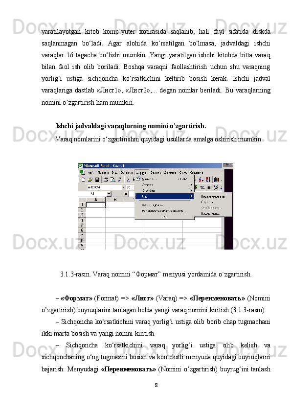 yaratilayotgan   kitob   komp’yuter   xotirasida   saqlanib,   hali   fayl   sifatida   diskda
saqlanmagan   bo‘ladi.   Agar   alohida   ko‘rsatilgan   bo‘lmasa,   jadvaldagi   ishchi
varaqlar   16  tagacha   bo‘lishi   mumkin.   Yangi   yaratilgan   ishchi   kitobda  bitta   varaq
bilan   faol   ish   olib   boriladi.   Boshqa   varaqni   faollashtirish   uchun   shu   varaqning
yorlig‘i   ustiga   sichqoncha   ko‘rsatkichini   keltirib   bosish   kerak.   Ishchi   jadval
varaqlariga   dastlab   «Лист1»,  «Лист2»,...   degan   nomlar   beriladi.   Bu   varaqlarning
nomini   o’zgartirish   ham   mumkin.
Ishchi   jadvaldagi   varaqlarning   nomini   o’zgartirish.
Varaq   nomlarini   o‘zgartirishni   quyidagi   usullarda   amalga   oshirish   mumkin:
3.1.3-rasm.   Varaq   nomini   “Формат”   menyusi   yordamida   o`zgartirish.
– «Формат»   (Format)   =>   «Лист»   (Varaq) =>   «Переименовать»   (Nomini
o’zgartirish)   buyruqlarini   tanlagan   holda   yangi   varaq   nomini   kiritish   (3.1.3-rasm).
– Sichqoncha ko‘rsatkichini varaq yorlig‘i ustiga olib borib chap tugmachani
ikki marta   bosish   va   yangi nomni   kiritish.
– Sichqoncha   ko‘rsatkichini   varaq   yorlig‘i   ustiga   olib   kelish   va
sichqonchaning o‘ng tugmasini bosish va kontekstli menyuda quyidagi buyruqlarni
bajarish: Menyudagi   «Переименовать»   (Nomini o’zgartirish) buyrug‘ini tanlash
8 