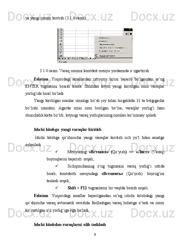 va   yangi   nomni   kiritish   (3.1.4-rasm).
3.1.4-rasm.   Varaq   nomini   kontekst   menyu   yordamida   o`zgartirish.
Eslatma :   Yuqoridagi   amallardan   ixtiyoriy   birini   bajarib   bo‘lgandan   so‘ng
ENTER   tugmasini   bosish   kerak.   Shundan   keyin   yangi   kiritilgan   nom   varaqlar
yorlig’ida   hosil   bo’ladi.
Yangi   kiritilgan  nomlar   uzunligi   bo‘sh   joy  bilan  birgalikda  31  ta   belgigacha
bo‘lishi   mumkin.   Agarda   uzun   nom   berilgan   bo‘lsa,   varaqlar   yorlig‘i   ham
shunchalik   katta   bo‘lib,   keyingi   varaq   yorliqlarining   nomlari   ko‘rinmay   qoladi.
Ishchi   kitobga   yangi   varaqlar   kiritish
Ishchi   kitobga   qo‘shimcha   yangi   varaqlar   kiritish   uch   yo‘l   bilan   amalga
oshiriladi:
 Menyuning   «Вставка»   ( Qo‘yish )   =>   «Лист»   (Varaq)
buyruqlarini   bajarish   orqali;
 Sichqonchaning   o‘ng   tugmasini   varaq   yorlig‘i   ustida
bosib,   kontekstli   menyudagi   «Вставить»   (Qo‘yish)   buyrug‘ini
tanlash orqali;
 Shift   +   F11   tugmalarini bir   vaqtda   bosish   orqali.
Eslatma .   Yuqoridagi   amallar   bajarilgandan   so‘ng   ishchi   kitobdagi   yangi
qo‘shimcha   varaq   avtomatik   ravishda   faollashgan   varaq   holatiga   o‘tadi   va   nomi
ko‘rsatilgan o‘z yorlig‘iga ega   bo‘ladi.
Ishchi   kitobdan   varaqlarni   olib   tashlash
9