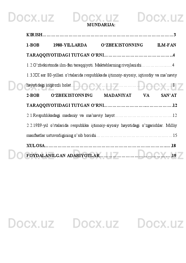 MUNDARIJA:
KIRISH………………………………………………………………………………3
1-BOB   1980-YILLARDA   O ZBEKISTONNING   ILM-FANʻ
TARAQQIYOTIDAGI TUTGAN O’RNI ………………………………………...4 
1.2.O’zbekistonda ilm-fan taraqqiyoti. Maktablarning rivojlanishi……………...….4 
1.3.XX asr 80-yillari o’rtalarida respublikada ijtimoiy-siyosiy, iqtisodiy va ma’naviy
hayotidagi inqirozli holat………………………………………………………….…8
2-BOB   O ZBEKISTONNING   MADANIYAT   VA   SAN’AT	
ʻ
TARAQQIYOTIDAGI TUTGAN O’RNI………………………..……………….12
2.1.Respublikadagi  madaniy  va  ma’naviy  hayot………………………………….12
2.2.1989-yil   o’rtalarida   respublika   ijtimoiy-siyosiy   hayotidagi   o’zgarishlar.   Milliy
manfaatlar ustuvorligining o’sib borishi ………………………………………..……15
XULOSA…………………………………………………………….…………..….18
FOYDALANILGAN ADABIYOTLAR……………………………………….….19
1