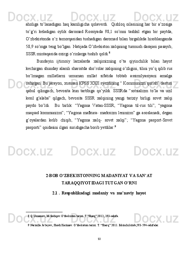 aholiga   to’lanadigan   haq   kamligicha   qolaverdi.     Qishloq   oilasining   har   bir   a’zosiga
to’g’ri   keladigan   oylik   daromad   Rossiyada   98,1   so’mni   tashkil   etgan   bir   paytda,
O’zbekistonda o’z tamorqasidan tushadigan daromad bilan birgalikda hisoblanganda
58,9 so’mga teng bo’lgan. Natijada O’zbekiston xalqining turmush darajasi pasayib,
SSSR mintaqasida oxirgi o’rinlarga tushib qoldi. 8
 
Bundayin   ijtimoiy   larzalarda   xalqimizning   o’ta   qiyinchilik   bilan   hayot
kechirgan shunday alamli sharoitda sho’rolar xalqining o’zligini, tilini yo’q qilib rus
bo’lmagan   millatlarni   umuman   millat   sifatida   tobtab   assimilyasiyani   amalga
oshirgan. Bu jarayon, xususan KPSS XXII syezdining “ Kommunizm qurish” dasturi
qabul   qilingach,   bevosita   kun   tartibiga   qo’yildi.   SSSRda   “sotsializm   to’la   va   uzil
kesil   g’alaba”   qilgach,   bevosita   SSSR   xalqining   yangi   tarixiy   birligi   sovet   xalqi
paydo   bo’ldi.     Bu   birlik:   “Yagona   Vatan-SSSR;   “Yagona   til-rus   tili”;   “yagona
maqsad kommunizm”; “Yagona mafkura- marksizm leninizm” ga asoslanadi, degan
g’oyalardan   kelib   chiqib,   “Yagona   xalq-   sovet   xalqi”;   “Yagona   pasport-Sovet
pasporti” qoidasini ilgari surishgacha borib yetdilar. 9
 
2-BOB O ZBEKISTONNING MADANIYAT VA SAN’ATʻ
TARAQQIYOTIDAGI TUTGAN O’RNI
2.1 .  Respublikadagi  madaniy  va  ma’naviy  hayot
8  Q.Usmonov, M.Sodiqov.O’zbekiston tarixi. T.”Sharq” 2012, 193-sahifa.  
9  Narzulla Jo’rayev, Shodi Karimov. O’zbekiston tarixi. T. “Sharq” 2011. Ikkinchi kitob,593-594-sahifalar. 
 
10 