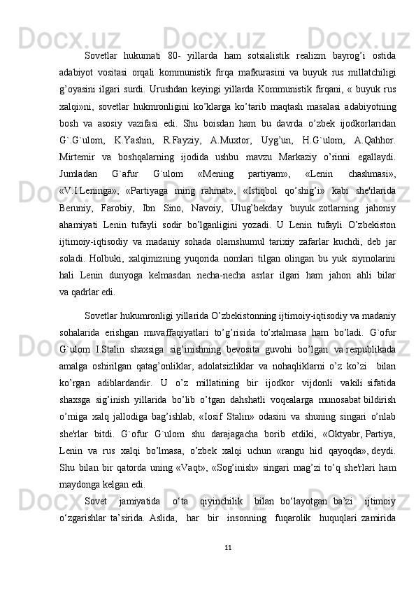 Sovetlar    hukumati    80-   yillarda   ham   sotsialistik   realizm   bayrog’i   ostida
adabiyot   vositasi   orqali   kommunistik   firqa   mafkurasini   va   buyuk   rus   millatchiligi
g’oyasini   ilgari   surdi.   Urushdan   keyingi   yillarda   Kommunistik   firqani,   «   buyuk   rus
xalqi»ni,   sovetlar   hukmronligini   ko’klarga   ko’tarib   maqtash   masalasi   adabiyotning
bosh  va  asosiy  vazifasi  edi.  Shu  boisdan  ham  bu  davrda  o’zbek  ijodkorlaridan
G`.G`ulom,     K.Yashin,     R.Fayziy,     A.Muxtor,     Uyg’un,     H.G`ulom,     A.Qahhor.
Mirtemir     va     boshqalarning     ijodida     ushbu     mavzu     Markaziy     o’rinni     egallaydi.
Jumladan     G`afur     G`ulom     «Mening     partiyam»,     «Lenin     chashmasi»,
«V.I.Leninga»,   «Partiyaga    ming    rahmat»,     «Istiqbol    qo’shig’i»    kabi     she'rlarida
Beruniy,     Farobiy,     Ibn     Sino,     Navoiy,     Ulug’bekday     buyuk   zotlarning     jahoniy
ahamiyati  Lenin  tufayli  sodir  bo’lganligini  yozadi.  U  Lenin  tufayli  O’zbekiston
ijtimoiy-iqtisodiy   va   madaniy   sohada   olamshumul   tarixiy   zafarlar   kuchdi,   deb   jar
soladi.   Holbuki,   xalqimizning   yuqorida   nomlari   tilgan   olingan   bu   yuk   siymolarini
hali   Lenin   dunyoga   kelmasdan   necha-necha   asrlar   ilgari   ham   jahon   ahli   bilar
va qadrlar edi.
Sovetlar hukumronligi yillarida O’zbekistonning ijtimoiy-iqtisodiy va madaniy
sohalarida   erishgan   muvaffaqiyatlari   to’g’risida   to’xtalmasa   ham   bo’ladi.   G`ofur
G`ulom  I.Stalin  shaxsiga  sig’inishning  bevosita  guvohi  bo’lgan  va respublikada
amalga   oshirilgan   qatag’onliklar,   adolatsizliklar   va   nohaqliklarni   o’z   ko’zi     bilan
ko’rgan     adiblardandir.     U     o’z     millatining     bir     ijodkor     vijdonli     vakili   sifatida
shaxsga  sig’inish  yillarida  bo’lib  o’tgan  dahshatli  voqealarga  munosabat bildirish
o’rniga   xalq   jallodiga   bag’ishlab,   «Iosif   Stalin»   odasini   va   shuning   singari   o’nlab
she'rlar   bitdi.   G`ofur   G`ulom   shu   darajagacha   borib   etdiki,   «Oktyabr, Partiya,
Lenin  va  rus  xalqi  bo’lmasa,  o’zbek  xalqi  uchun  «rangu  hid  qayoqda», deydi.
Shu   bilan   bir   qatorda   uning   «Vaqt»,   «Sog’inish»   singari   mag’zi   to’q   she'rlari   ham
maydonga kelgan edi.
Sovet     jamiyatida     o‘ta     qiyinchilik     bilan   bo‘layotgan   ba’zi     ijtimoiy
o‘zgarishlar   ta’sirida.   Aslida,     har     bir     insonning     fuqarolik     huquqlari   zamirida
11 