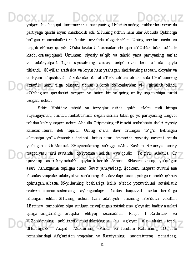 yotgan   bu   haqiqat   kommunistik   partiyaning   Uzbekistondagi   rahba rlari nazarida
partiyaga   qarshi   isyon   shakkoklik   edi.   SHuning   uchun   ham   ular   Abdulla   Qahhorga
bo‘lgan   munosabatlari   ni   keskin   ravishda   o‘zgartirdilar.   Uning   asarlari   nashr   va
targ‘ib   etilmay   qo‘ydi.   O‘sha   kezlarda   bosmadan   chiqqan   «YOshlar   bilan   suhbat»
kitobi esa taqiqlandi. Umuman,   siyosiy   ta’qib   va   tahsid   yana   partiyaning   san’at
va     adabiyotga   bo‘lgan     siyosatining     asosiy     belgilaridan     biri     sifatida     qayta
tiklandi.   80-yillar arafasida va keyin ham yashagan shoirlarning asosan, oktyabr va
partiyani     olqishlovchi   she’rlaridan   iborat   «Tirik   satrlar»   almanaxida   CHo‘lponning
«xavfli»   nomi   tilga   olingani   uchun   u   kitob   do‘konlaridan   yi-     gishtirib   olindi.
«O‘zbegim»   qasidasini   yozgani   va   butun   bir   xalqning   milliy   uygonishiga   turtki
bergani uchun
Erkin   Vohidov   tahsid   va   tazyiqlar   ostida   qoldi.   «Men   endi   kimga
suyangayman,   birinchi   muhabbatim»   degan   satrlari   bilan  go‘yo  partiyaning   ulugvor
rolidan ko‘z yumgani uchun Abdulla Oripovning «Birinchi muhabbat» she’ri siyosiy
xatodan   iborat     deb     topildi.     Uning     o‘sha     davr     «ruhiga»     to‘g‘ri     kelmagan
«Jannatga  yo‘l» dramatik  dostoni,  butun  umri  davomida  syyosiy  nazorat  ostida
yashagan   adib Maqsud   SHayxzodaning   so‘nggi   «Abu   Rayhon   Beruniy»   tarixiy
tragediyasi     sirli   ravishda     qo‘lyozma     holida     «yo‘qoldi».     To‘g‘ri,     Abdulla     Or
ipovning     asari   keyinchalik     qaytarib   berildi.   Ammo     SHayxzodaning     yo‘qolgan
asari     hanuzgacha   topilgan   emas.   Sovet   jamiyatidagi   ijodkorni   haqorat   etuvchi   ana
shunday voqealar adabiyot va san’atning shu davrdagi taraqqiyotiga monelik qilmay
qolmagan, albatta. 85-yillarning   boshlariga   kelib   o‘zbek   yozuvchilari   sotsialistik
realizm     «ochiq   sistema»ga     aylangandagina     badiiy     baquvvat     asarlar     berishiga
ishongan     edilar.   SHuning     uchun     ham     adabiyoti-     mizning     iste’dodli     vakillari
I.Brejnev  tomonidan olga surilgan «rivojlangan sotsializm» g‘oyasini badiiy asarlari
qatiga   singdirishga   ortiqcha     ehtiyoj     sezmadilar.     Faqat     I   .Rashidov     va
V.Zohidovning     publitsistik   chiqishlaridagina     bu     «g‘oya»     o‘z     aksini     topdi.
SHuningdek,     Asqad     Muxtorning   «Amu»   va   Ibrohim   Rahimning   «Oqibat»
romanlaridagi   Afg‘oniston   voqealari   va   Rossiyaning     noqoratuproq     zonasidagi
12 