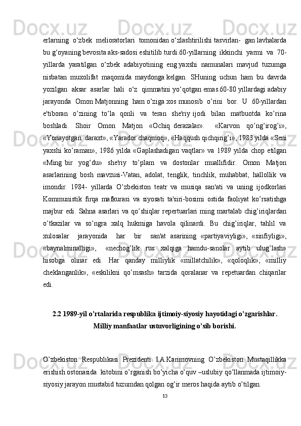 erlarning  o‘zbek  melioratorlari  tomonidan o‘zlashtirilishi tasvirlan-  gan lavhalarda
bu g‘oyaning bevosita aks-sadosi eshitilib turdi.60-yillarning  ikkinchi  yarmi  va  70-
yillarda  yaratilgan  o‘zbek  adabiyotining  eng yaxshi  namunalari  mavjud  tuzumga
nisbatan  muxolifat  maqomida  maydonga kelgan.  SHuning  uchun  ham  bu  davrda
yozilgan  aksar  asarlar  hali  o‘z  qimmatini yo‘qotgan emas.60-80 yillardagi adabiy
jarayonda  Omon Matjonning  ham o’ziga xos munosib  o’rini  bor.  U  60-yillardan
e'tiboran     o’zining     to’la     qonli     va     teran     she'riy   ijodi     bilan     matbuotda     ko’rina
boshladi.     Shoir     Omon     Matjon     «Ochiq   derazalar».       «Karvon     qo’ng’irog’i»,
«Yonayotgan  daraxt», «Yarador chaqmoq», «Haqqush qichqirig’i», 1983 yilda «Seni
yaxshi   ko’raman»,   1986   yilda   «Gaplashadigan   vaqtlar»   va   1989   yilda   chop   etilgan
«Ming   bir     yog’du»     she'riy     to’plam     va     dostonlar     muallifidir.     Omon     Matjon
asarlarining   bosh   mavzusi-Vatan,   adolat,   tenglik,   tinchlik,   muhabbat,   hallollik   va
imondir.   1984-   yillarda   O’zbekiston   teatr   va   musiqa   san'ati   va   uning   ijodkorlari
Kommunistik   firqa   mafkurasi   va   siyosati   ta'siri-bosimi   ostida   faoliyat   ko’rsatishga
majbur   edi.   Sahna   asarlari   va   qo’shiqlar   repertuarlari   ming   martalab   chig’iriqlardan
o’tkazilar   va   so’ngra   xalq   hukmiga   havola   qilinardi.   Bu   chig’iriqlar,   tahlil   va
xulosalar     jarayonida     har     bir     san'at   asarining   «partiyaviyligi»,   «sinfiyligi»,
«baynalminalligi»,       «nechog’lik     rus     xalqiga     hamdu-sanolar     aytib     ulug’lash»
hisobga     olinar     edi.     Har     qanday     milliylik     «millatchilik»,     «qoloqlik»,     «milliy
cheklanganlik»,  «eskilikni  qo’msash»  tarzida  qoralanar  va  repetuardan  chiqarilar
edi. 
2.2 1989-yil o’rtalarida respublika ijtimoiy-siyosiy hayotidagi o’zgarishlar.
Milliy manfaatlar ustuvorligining o’sib borishi.
O’zbekiston   Respublikasi   Prezidenti   I.A.Karimovning   O’zbekiston   Mustaqillikka
erishish ostonasida  kitobini o’rganish bo’yicha o’quv –uslubiy qo’llanmada ijtimoiy-
siyosiy jarayon mustabid tuzumdan qolgan og’ir meros haqida aytib o’tilgan.   
13 