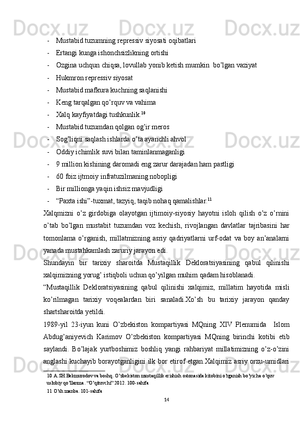 - Mustabid tuzumning repressiv siyosati oqibatlari 
- Ertangi kunga ishonchsizlikning ortishi  
- Ozgina uchqun chiqsa, lovullab yonib ketish mumkin  bo’lgan vaziyat 
- Hukmron repressiv siyosat 
- Mustabid mafkura kuchning saqlanishi  
- Keng tarqalgan qo’rquv va vahima 
- Xalq kayfiyatdagi tushkunlik. 10
 
- Mustabid tuzumdan qolgan og’ir meros 
- Sog’liqni saqlash ishlarda o’ta ayanchli ahvol 
- Oddiy ichimlik suvi bilan taminlanmaganligi 
- 9 million kishining daromadi eng zarur darajadan ham pastligi 
- 60 foiz ijtmoiy infratuzilmaning nobopligi 
- Bir millionga yaqin ishsiz mavjudligi 
- “Paxta ishi”-tuxmat, tazyiq, taqib nohaq qamalishlar. 11
 
Xalqmizni   o’z   girdobiga   olayotgan   ijtimoiy-siyosiy   hayotni   isloh   qilish   o’z   o’rnini
o’tab   bo’lgan   mustabit   tuzumdan   voz   kechish,   rivojlangan   davlatlar   tajribasini   har
tomonlama   o’rganish,   millatmizning   asriy   qadriyatlarni   urf-odat   va   boy   an’analarni
yanada mustahkamlash zaruriy jarayon edi. 
Shundayin   bir   tarixiy   sharoitda   Mustaqillik   Dekloratsiyasining   qabul   qilinishi
xalqimizning yorug’ istiqboli uchun qo’yilgan muhim qadam hisoblanadi.  
“Mustaqillik   Dekloratsiyasining   qabul   qilinishi   xalqimiz,   millatim   hayotida   misli
ko’rilmagan   tarixiy   voqealardan   biri   sanaladi.Xo’sh   bu   tarixiy   jarayon   qanday
shartsharoitda yetildi. 
1989-yil   23-iyun   kuni   O’zbekiston   kompartiyasi   MQning   XIV   Plenumida     Islom
Abdug’aniyevich   Karimov   O’zbekiston   kompartiyasi   MQning   birinchi   kotibi   etib
saylandi.   Bo’lajak   yurtboshimiz   boshliq   yangi   rahbariyat   millatimizning   o’z-o’zini
anglashi kuchayib borayotganligini ilk bor etirof etgan.Xalqimiz asriy orzu-umidlari
10  A.SH.Bekmurodov va boshq. O’zbekiston mustaqillik erishish ostonasida kitobini o’rganish bo’yicha o’quv 
uslubiy qo’llanma. “O’qituvchi” 2012. 100-sahifa  
11  O’sh manba. 101-sahifa  
14 