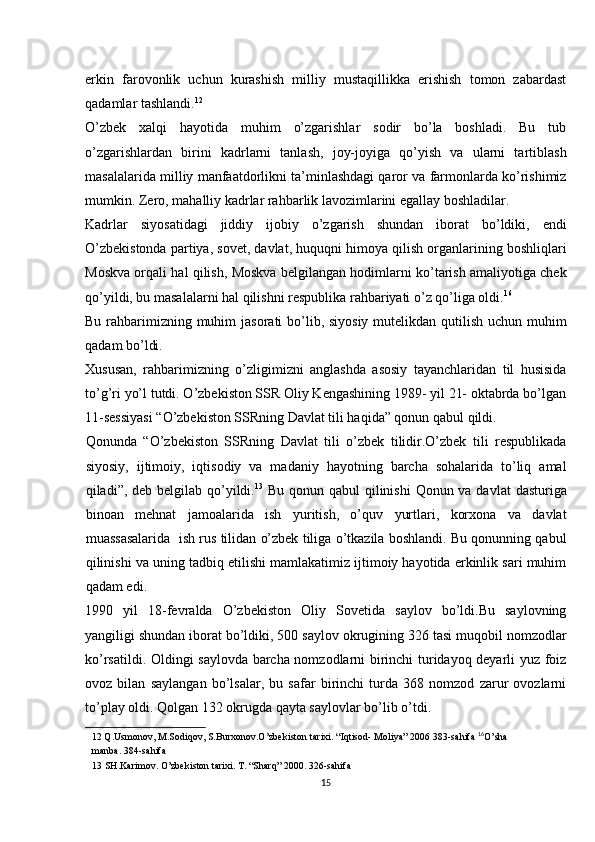 erkin   farovonlik   uchun   kurashish   milliy   mustaqillikka   erishish   tomon   zabardast
qadamlar tashlandi. 12
 
O’zbek   xalqi   hayotida   muhim   o’zgarishlar   sodir   bo’la   boshladi.   Bu   tub
o’zgarishlardan   birini   kadrlarni   tanlash,   joy-joyiga   qo’yish   va   ularni   tartiblash
masalalarida milliy manfaatdorlikni ta’minlashdagi qaror va farmonlarda ko’rishimiz
mumkin. Zero, mahalliy kadrlar rahbarlik lavozimlarini egallay boshladilar. 
Kadrlar   siyosatidagi   jiddiy   ijobiy   o’zgarish   shundan   iborat   bo’ldiki,   endi
O’zbekistonda partiya, sovet, davlat, huquqni himoya qilish organlarining boshliqlari
Moskva orqali hal qilish, Moskva belgilangan hodimlarni ko’tarish amaliyotiga chek
qo’yildi, bu masalalarni hal qilishni respublika rahbariyati o’z qo’liga oldi. 16
 
Bu rahbarimizning muhim  jasorati bo’lib, siyosiy  mutelikdan qutilish uchun muhim
qadam bo’ldi. 
Xususan,   rahbarimizning   o’zligimizni   anglashda   asosiy   tayanchlaridan   til   husisida
to’g’ri yo’l tutdi. O’zbekiston SSR Oliy Kengashining 1989- yil 21- oktabrda bo’lgan
11-sessiyasi “O’zbekiston SSRning Davlat tili haqida” qonun qabul qildi. 
Qonunda   “O’zbekiston   SSRning   Davlat   tili   o’zbek   tilidir.O’zbek   tili   respublikada
siyosiy,   ijtimoiy,   iqtisodiy   va   madaniy   hayotning   barcha   sohalarida   to’liq   amal
qiladi”, deb belgilab qo’yildi. 13
  Bu qonun qabul qilinishi  Qonun va davlat  dasturiga
binoan   mehnat   jamoalarida   ish   yuritish,   o’quv   yurtlari,   korxona   va   davlat
muassasalarida  ish rus tilidan o’zbek tiliga o’tkazila boshlandi. Bu qonunning qabul
qilinishi va uning tadbiq etilishi mamlakatimiz ijtimoiy hayotida erkinlik sari muhim
qadam edi. 
1990   yil   18-fevralda   O’zbekiston   Oliy   Sovetida   saylov   bo’ldi.Bu   saylovning
yangiligi shundan iborat bo’ldiki, 500 saylov okrugining 326 tasi muqobil nomzodlar
ko’rsatildi. Oldingi saylovda barcha nomzodlarni birinchi turidayoq deyarli yuz foiz
ovoz   bilan   saylangan   bo’lsalar,   bu   safar   birinchi   turda   368   nomzod   zarur   ovozlarni
to’play oldi.  Qolgan 132 okrugda qayta saylovlar bo’lib o’tdi. 
12  Q.Usmonov, M.Sodiqov, S.Burxonov.O’zbekiston tarixi. “Iqtisod- Moliya” 2006 383-sahifa   16
O’sha
manba. 384-sahifa  
13  SH.Karimov. O’zbekiston tarixi. T. “Sharq” 2000. 326-sahifa  
15 