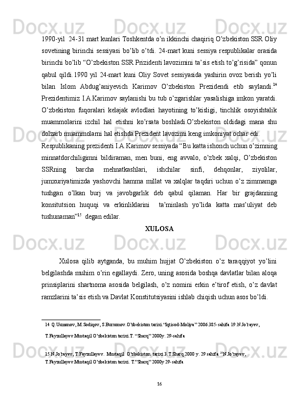 1990-yil  24-31 mart kunlari Toshkentda o’n ikkinchi chaqiriq O’zbekiston SSR Oliy
sovetining  birinchi   sessiyasi   bo’lib  o’tdi.  24-mart   kuni   sessiya   respublikalar  orasida
birinchi bo’lib “O’zbekiston SSR Prizidenti lavozimini ta’sis etish to’g’risida” qonun
qabul   qildi.1990   yil   24-mart   kuni   Oliy   Sovet   sessiyasida   yashirin   ovoz   berish   yo’li
bilan   Islom   Abdug’aniyevich   Karimov   O’zbekiston   Prezidendi   etib   saylandi. 14
Prezidentimiz I.A.Karimov saylanishi bu tub o’zgarishlar yasalishiga imkon yaratdi.
O’zbekiston   fuqoralari   kelajak   avlodlari   hayotining   to’kisligi,   tinchlik   osoyishtalik
muammolarini   izchil   hal   etishni   ko’rsata   boshladi.O’zbekiston   oldidagi   mana   shu
dolzarb muammolarni hal etishda Prezident lavozimi keng imkoniyat ochar edi. 
Respublikaning prezidenti I.A.Karimov sessiyada “Bu katta ishonch uchun o’zimning
minnatdorchiligimni   bildiraman,   men   buni,   eng   avvalo,   o’zbek   xalqi,   O’zbekiston
SSRning   barcha   mehnatkashlari,   ishchilar   sinfi,   dehqonlar,   ziyolilar,
jumxuriyatimizda   yashovchi   hamma   millat   va   xalqlar   taqdiri   uchun   o’z   zimmamga
tushgan   o’lkan   burj   va   javobgarlik   deb   qabul   qilaman.   Har   bir   grajdanning
konsitutsion   huquqi   va   erkinliklarini     ta’minlash   yo’lida   katta   mas’uliyat   deb
tushunaman” 15
  degan edilar. 
XULOSA
Xulosa   qilib   aytganda,   bu   muhim   hujjat   O’zbekiston   o’z   taraqqiyot   yo’lini
belgilashda muhim o’rin egallaydi. Zero, uning asosida boshqa davlatlar bilan aloqa
prinsiplarini   shartnoma   asosida   belgilash,   o’z   nomini   erkin   e’tirof   etish,   o’z   davlat
ramzlarini ta’sis etish va Davlat Konstitutsiyasini ishlab chiqish uchun asos bo’ldi.
14  Q.Usmonov, M.Sodiqov, S.Burxonov.O’zbekiston tarixi.“Iqtisod-Moliya” 2006.385-sahifa 19.N.Jo’rayev,      
T.Fayzullayev.Mustaqil O’zbekiston tarixi.T. “Sharq” 2000y. 29-sahifa  
 
15  N.Jo’rayev, T.Fayzullayev.  Mustaqil  O’zbekiston  tarixi 3.T.Sharq.2000 y. 29 sahifa  20
N.Jo’rayev,
T.Fayzullayev.Mustaqil O’zbekiston tarixi. T.”Sharq” 2000y 29-sahifa 
 
16 