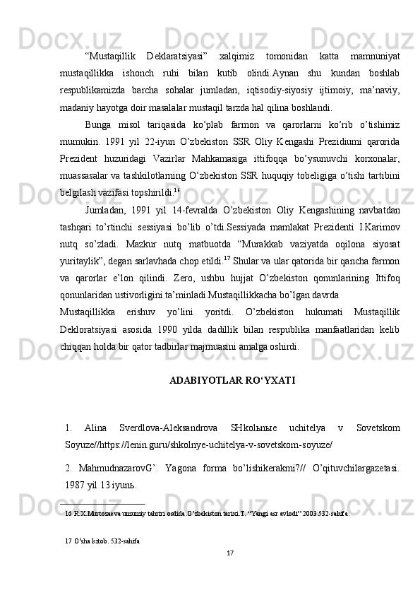 “Mustaqillik   Deklaratsiyasi”   xalqimiz   tomonidan   katta   mamnuniyat
mustaqillikka   ishonch   ruhi   bilan   kutib   olindi.Aynan   shu   kundan   boshlab
respublikamizda   barcha   sohalar   jumladan,   iqtisodiy-siyosiy   ijtimoiy,   ma’naviy,
madaniy hayotga doir masalalar mustaqil tarzda hal qilina boshlandi. 
Bunga   misol   tariqasida   ko’plab   farmon   va   qarorlarni   ko’rib   o’tishimiz
mumukin.   1991   yil   22-iyun   O’zbekiston   SSR   Oliy   Kengashi   Prezidiumi   qarorida
Prezident   huzuridagi   Vazirlar   Mahkamasiga   ittifoqqa   bo’ysunuvchi   korxonalar,
muassasalar  va tashkilotlarning O’zbekiston SSR huquqiy tobeligiga o’tishi  tartibini
belgilash vazifasi topshirildi. 16
 
Jumladan,   1991   yil   14-fevralda   O’zbekiston   Oliy   Kengashining   navbatdan
tashqari   to’rtinchi   sessiyasi   bo’lib   o’tdi.Sessiyada   mamlakat   Prezidenti   I.Karimov
nutq   so’zladi.   Mazkur   nutq   matbuotda   “Murakkab   vaziyatda   oqilona   siyosat
yuritaylik”, degan sarlavhada chop etildi. 17
 Shular va ular qatorida bir qancha farmon
va   qarorlar   e’lon   qilindi.   Zero,   ushbu   hujjat   O’zbekiston   qonunlarining   Ittifoq
qonunlaridan ustivorligini ta’minladi.Mustaqillikkacha bo’lgan davrda 
Mustaqillikka   erishuv   yo’lini   yoritdi.   O’zbekiston   hukumati   Mustaqillik
Dekloratsiyasi   asosida   1990   yilda   dadillik   bilan   respublika   manfaatlaridan   kelib
chiqqan holda bir qator tadbirlar majmuasini amalga oshirdi. 
ADABIYOTLAR RO‘YXATI
1.   Alina   Sverdlova-Aleksandrova   SHkol ь n ы e   uchitelya   v   Sovetskom
Soyuze//https://lenin.guru/shkolnye-uchitelya-v-sovetskom-soyuze/ 
2.   MahmudnazarovG’.   Yagona   forma   bo’lishikerakmi?//   O’qituvchilargazetasi.
1987 yil 13 iyun ь . 
16  R.X.Murtozaeva umumiy tahriri osdida.O’zbekiston tarixi.T. “Yangi asr avlodi” 2003.532-sahifa.  
 
17  O’sha kitob. 532-sahifa  
17 