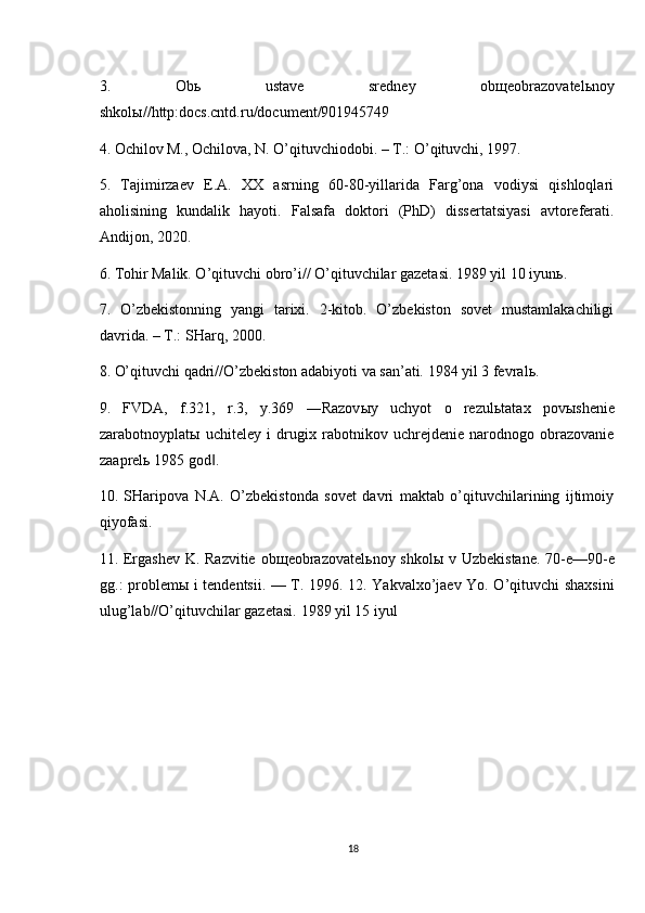 3.   Ob ь   ustave   sredney   ob щ eobrazovatel ь noy
shkol ы //http:docs.cntd.ru/document/901945749 
4. Ochilov M., Ochilova, N. O’qituvchiodobi. – T.: O’qituvchi, 1997. 
5.   Tajimirzaev   E.A.   XX   asrning   60-80-yillarida   Farg’ona   vodiysi   qishloqlari
aholisining   kundalik   hayoti.   Falsafa   doktori   (PhD)   dissertatsiyasi   avtoreferati.
Andijon, 2020. 
6. Tohir Malik. O’qituvchi obro’i// O’qituvchilar gazetasi. 1989 yil 10 iyun ь . 
7.   O’zbekistonning   yangi   tarixi.   2-kitob.   O’zbekiston   sovet   mustamlakachiligi
davrida. – T.: SHarq, 2000. 
8. O’qituvchi qadri//O’zbekiston adabiyoti va san’ati. 1984 yil 3 fevral ь . 
9.   FVDA,   f.321,   r.3,   y.369   ―Razov ы y   uchyot   o   rezul ь tatax   pov ы shenie
zarabotnoyplat ы   uchiteley   i   drugix   rabotnikov   uchrejdenie   narodnogo   obrazovanie
zaaprel ь  1985 god . ‖
10.   SHaripova   N.A.   O’zbekistonda   sovet   davri   maktab   o’qituvchilarining   ijtimoiy
qiyofasi. 
11. Ergashev  K. Razvitie ob щ eobrazovatel ь noy shkol ы   v Uzbekistane. 70-e—90-e
gg.: problem ы   i tendentsii. — T. 1996. 12. Yakvalxo’jaev Yo. O’qituvchi shaxsini
ulug’lab//O’qituvchilar gazetasi.  1989 yil 15 iyul
18 