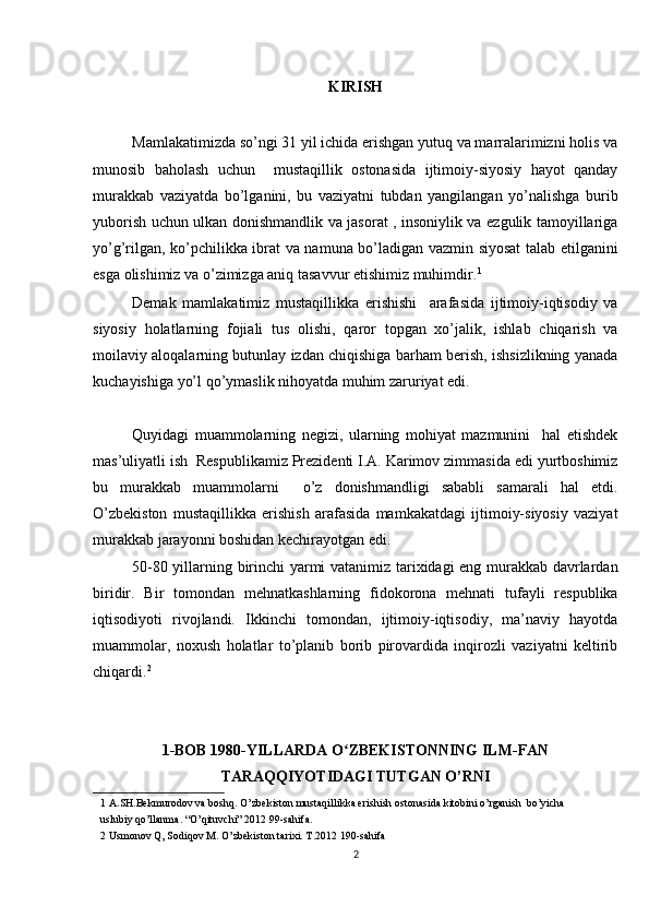 KIRISH
Mamlakatimizda so’ngi 31 yil ichida erishgan yutuq va marralarimizni holis va
munosib   baholash   uchun     mustaqillik   ostonasida   ijtimoiy-siyosiy   hayot   qanday
murakkab   vaziyatda   bo’lganini,   bu   vaziyatni   tubdan   yangilangan   yo’nalishga   burib
yuborish uchun ulkan donishmandlik va jasorat , insoniylik va ezgulik tamoyillariga
yo’g’rilgan, ko’pchilikka ibrat va namuna bo’ladigan vazmin siyosat  talab etilganini
esga olishimiz va o’zimizga aniq tasavvur etishimiz muhimdir. 1
 
Demak   mamlakatimiz   mustaqillikka   erishishi     arafasida   ijtimoiy-iqtisodiy   va
siyosiy   holatlarning   fojiali   tus   olishi,   qaror   topgan   xo’jalik,   ishlab   chiqarish   va
moilaviy aloqalarning butunlay izdan chiqishiga barham berish, ishsizlikning yanada
kuchayishiga yo’l qo’ymaslik nihoyatda muhim zaruriyat edi.  
Quyidagi   muammolarning   negizi,   ularning   mohiyat   mazmunini     hal   etishdek
mas’uliyatli ish  Respublikamiz Prezidenti I.A. Karimov zimmasida edi yurtboshimiz
bu   murakkab   muammolarni     o’z   donishmandligi   sababli   samarali   hal   etdi.
O’zbekiston   mustaqillikka   erishish   arafasida   mamkakatdagi   ijtimoiy-siyosiy   vaziyat
murakkab jarayonni boshidan kechirayotgan edi. 
50-80 yillarning birinchi yarmi vatanimiz tarixidagi eng murakkab davrlardan
biridir.   Bir   tomondan   mehnatkashlarning   fidokorona   mehnati   tufayli   respublika
iqtisodiyoti   rivojlandi.   Ikkinchi   tomondan,   ijtimoiy-iqtisodiy,   ma’naviy   hayotda
muammolar,   noxush   holatlar   to’planib   borib   pirovardida   inqirozli   vaziyatni   keltirib
chiqardi. 2  
1-BOB 1980-YILLARDA O ZBEKISTONNING ILM-FANʻ
TARAQQIYOTIDAGI TUTGAN O’RNI
1  A.SH.Bekmurodov va boshq. O’zbekiston mustaqillikka erishish ostonasida kitobini o’rganish  bo’yicha                   
uslubiy qo’llanma. “O’qituvchi” 2012 99-sahifa.  
2  Usmonov Q, Sodiqov M. O’zbekiston tarixi. T.2012 190-sahifa  
2 