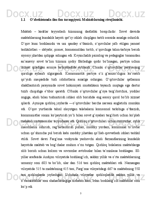1.1 O’zbekistonda ilm-fan taraqqiyoti. Maktablarning rivojlanishi. 
Maktab   –   kadrlar   tayyorlash   tizimining   dastlabki   bosqichidir.   Sovet   davrida
maktablarning kundalik hayoti qat’iy ishlab chiqilgan tartib asosida amalga oshirildi.
O’quv   kuni   boshlanishi   va   uni   qanday   o’tkazish,   o’quvchilar   jalb   etilgan   jamoat
tashkilotlari  –  oktyabr,  pioner, komsomoldan  tortib,  o’quvchiga  talim-tarbiya  berish
siyosiy jihatdan qolipga solingan edi. Keyinchalik psixolog va pedagoglar tomonidan
an’anaviy   sovet   ta’lim   tizimini   ijodiy   fikrlashga   qodir   bo’lmagan,   partiya   uchun
xizmat   qiladigan   armiya   tarbiyalashda   ayblandi.   Chunki   o’qituvchilar   partiyaning
quroliga   aylanib   ulgurgandi.   Kommunistik   partiya   o’z   g’amxo’rligini   ko’rsatib
qo’yish   maqsadida   turli   islohotlarni   amalga   oshirgan.   O’qituvchilar   qatlamini
shakllantirish   jarayonida   sovet   hokimiyati   mustahkam   tayanch   nuqtaga   ega   dastur
tuzib   chiqishga   e’tibor   qaratdi.   CHunki   o’qituvchilar   g’oya   targ’ibotchisi,   yoshlar
ongiga,   aholi   bilan   tushuntirish   ishlari   olib   borishda   eng   asosiy   qurol   bo’lib   xizmat
qilardi.   Ayniqsa   qishloq   joylarda   ―o’qituvchilar   barcha   narsani   anglatishi   mumkin
edi.   O’quv   yurtlarida   tahsil   olayotgan   talabalarni   komsomol   tarkibiga   o’tkazish,
kommunistlar sonini ko’paytirish yo’li bilan sovet g’oyalari targ’iboti uchun ko’plab
malakali mutaxassislar tayyorlanar edi. Qishloq o’qituvchilari uchun imtiyozlar, oylik
maoshlarini   oshirish,   rag’batlantirish   pullari,   moddiy   yordam,   kommunal   to’lovlar
uchun qo’shimcha pul berish kabi moddiy jihatdan qo’llab-quvvatlash ishlari tashkil
etildi.   Sovet   davri   Farg’ona   vodiysida   yashovchi   aholi   farzandlarining   kundalik
hayotida   maktab   va   bog’chalar   muhim   o’rin   tutgan.   Qishloq   bolalarini   maktablarga
olib   borish   uchun   kolxoz   va   sovxozlar   avtobuslar   bilan   ta’minlana   boshlagan.   80-
yillar arafasida Andijon viloyatida boshlang’ich, sakkiz yillik va o’rta maktablarning
umumiy   soni   603   ta   bo’lib,   ular   dan   516   tasi   qishloq   maktablari   edi.   Namangan
viloyatida 515 ta maktabning 415 tasi, Farg’ona viloyatidagi 667 ta maktabning 550
tasi   qishloqlarda   joylashgan.   Uchchala   viloyatlar   qishloqlarida   sakkiz   yillik   va
o’rtamaktablar soni shaharlardagiga nisbatan kam, lekin boshlang’ich maktablar soni
ko’p edi. 
3