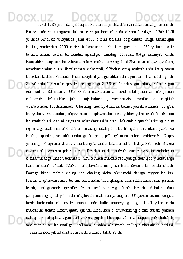 1980-1985 yillarda qishloq maktablarini yiriklashtirish ishlari amalga oshirildi.
Bu   yillarda   maktabgacha   ta’lim   tizimiga   ham   alohida   e’tibor   berilgan.   1965-1970
yillarda   Andijon   viloyatida   jami   4500   o’rinli   bolalar   bog’chalari   ishga   tushirilgan
bo’lsa,   shulardan   2000   o’rini   kolxozlarda   tashkil   etilgan   edi.   1980-yillarda   xalq
ta’limi   uchun   davlat   tomonidan   ajratilgan   mablag’   11%dan   8%ga   kamayib   ketdi.
Respublikaning barcha viloyatlaridagi maktablarning 20-60%i zarur o’quv qurollari,
asbobanjomlar   bilan   jihozlanmay   qolaverdi,   50%dan   ortiq   maktablarda   issiq   ovqat
bufetlari  tashkil  etilmadi. Kuni  uzaytirilgan guruhlar  ishi  ayniqsa o’lda-jo’lda qoldi.
80-yillarda   1-8-sinf   o’quvchilarining   atigi   8-9   %ini   bunday   guruhlarga   jalb   etilgan
edi,   xolos.   80-yillarda   O’zbekiston   maktablarida   ahvol   sifat   jihatidan   o’zgarmay
qolaverdi.   Maktablar   jahon   tajribalaridan,   zamonaviy   texnika   va   o’qitish
vositalaridan foydalanmadi. Ularning moddiy-texnika bazasi yaxshilanmadi. To’g’ri,
bu   yillarda   maktablar,   o’quvchilar,   o’qituvchilar   soni   yildan-yilga   ortib   bordi,   son
ko’rsatkichlari kishini hayratga solar darajasida ortdi. Maktab o’quvchilarining o’quv
rejasidagi  soatlarini  o’zlashtira olmasligi  odatiy hol  bo’lib qoldi. Bu ularni paxta va
boshqa   qishloq   xo’jalik   ishlariga   ko’proq   jalb   qilinishi   bilan   izohlanadi.   O’quv
yilining 3-4 oyi ana shunday majburiy tadbirlar bilan band bo’lishga ketar edi. Bu esa
o’zbek   o’quvchisini   jahon   standartlaridan   ortda   qoldirib,   zamonaviy   fan   sohalarini
o’zlashtirishga imkon bermasdi. Shu o’rinda maktab faoliyatiga doir ijobiy holatlarga
ham   to’xtalib   o’tsak.   Maktab   o’qituvchilarning   ish   kuni   deyarli   bir   xilda   o’tadi.
Darsga   kirish   uchun   qo’ng’iroq   chalingunicha   o’qituvchi   darsga   tayyor   bo’lishi
lozim. O’qituvchi ilmiy bo’lim tomonidan tasdiqlangan dars ishlanmasi, sinf jurnali,
kitob,   ko’rgazmali   qurollar   bilan   sinf   xonasiga   kirib   boradi.   Albatta,   dars
jarayonining  qanday  borishi  o’qituvchi  mahoratiga  bog’liq. O’quvchi   uchun kelgusi
kasb   tanlashda   o’qituvchi   shaxsi   juda   katta   ahamiyatga   ega.   1970   yilda   o’rta
maktablar uchun nizom qabul qilindi. Endilikda o’qituvchining o’zini tutishi yanada
qattiq nazorat  qilinadigan bo’ldi. Pedagogik ahloq qoidalarida haqqoniylik, halollik,
adolat   talablari   ko’rsatilgan   bo’lsada,   amalda   o’qituvchi   to’liq   o’zlashtirish   berishi,
―ikkisiz ikki yillik  dasturi asosida ishlashi talab etildi.‖
4 