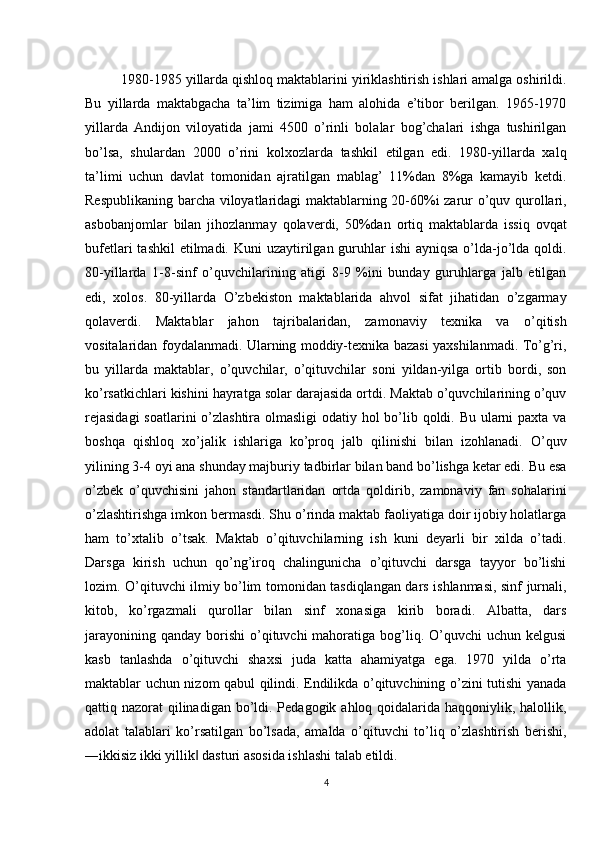 1980-1985 yillarda qishloq maktablarini yiriklashtirish ishlari amalga oshirildi.
Bu   yillarda   maktabgacha   ta’lim   tizimiga   ham   alohida   e’tibor   berilgan.   1965-1970
yillarda   Andijon   viloyatida   jami   4500   o’rinli   bolalar   bog’chalari   ishga   tushirilgan
bo’lsa,   shulardan   2000   o’rini   kolxozlarda   tashkil   etilgan   edi.   1980-yillarda   xalq
ta’limi   uchun   davlat   tomonidan   ajratilgan   mablag’   11%dan   8%ga   kamayib   ketdi.
Respublikaning barcha viloyatlaridagi maktablarning 20-60%i zarur o’quv qurollari,
asbobanjomlar   bilan   jihozlanmay   qolaverdi,   50%dan   ortiq   maktablarda   issiq   ovqat
bufetlari  tashkil  etilmadi. Kuni  uzaytirilgan guruhlar  ishi  ayniqsa o’lda-jo’lda qoldi.
80-yillarda   1-8-sinf   o’quvchilarining   atigi   8-9   %ini   bunday   guruhlarga   jalb   etilgan
edi,   xolos.   80-yillarda   O’zbekiston   maktablarida   ahvol   sifat   jihatidan   o’zgarmay
qolaverdi.   Maktablar   jahon   tajribalaridan,   zamonaviy   texnika   va   o’qitish
vositalaridan foydalanmadi. Ularning moddiy-texnika bazasi yaxshilanmadi. To’g’ri,
bu   yillarda   maktablar,   o’quvchilar,   o’qituvchilar   soni   yildan-yilga   ortib   bordi,   son
ko’rsatkichlari kishini hayratga solar darajasida ortdi. Maktab o’quvchilarining o’quv
rejasidagi  soatlarini  o’zlashtira olmasligi  odatiy hol  bo’lib qoldi. Bu ularni paxta va
boshqa   qishloq   xo’jalik   ishlariga   ko’proq   jalb   qilinishi   bilan   izohlanadi.   O’quv
yilining 3-4 oyi ana shunday majburiy tadbirlar bilan band bo’lishga ketar edi. Bu esa
o’zbek   o’quvchisini   jahon   standartlaridan   ortda   qoldirib,   zamonaviy   fan   sohalarini
o’zlashtirishga imkon bermasdi. Shu o’rinda maktab faoliyatiga doir ijobiy holatlarga
ham   to’xtalib   o’tsak.   Maktab   o’qituvchilarning   ish   kuni   deyarli   bir   xilda   o’tadi.
Darsga   kirish   uchun   qo’ng’iroq   chalingunicha   o’qituvchi   darsga   tayyor   bo’lishi
lozim. O’qituvchi ilmiy bo’lim tomonidan tasdiqlangan dars ishlanmasi, sinf jurnali,
kitob,   ko’rgazmali   qurollar   bilan   sinf   xonasiga   kirib   boradi.   Albatta,   dars
jarayonining  qanday  borishi  o’qituvchi  mahoratiga  bog’liq. O’quvchi   uchun kelgusi
kasb   tanlashda   o’qituvchi   shaxsi   juda   katta   ahamiyatga   ega.   1970   yilda   o’rta
maktablar uchun nizom qabul qilindi. Endilikda o’qituvchining o’zini tutishi yanada
qattiq nazorat  qilinadigan bo’ldi. Pedagogik ahloq qoidalarida haqqoniylik, halollik,
adolat   talablari   ko’rsatilgan   bo’lsada,   amalda   o’qituvchi   to’liq   o’zlashtirish   berishi,
―ikkisiz ikki yillik  dasturi asosida ishlashi talab etildi.‖
4