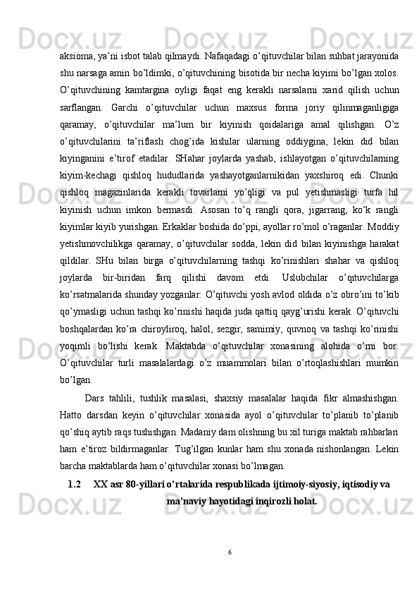 aksioma, ya’ni isbot talab qilmaydi. Nafaqadagi o’qituvchilar bilan suhbat jarayonida
shu narsaga amin bo’ldimki, o’qituvchining bisotida bir necha kiyimi bo’lgan xolos.
O’qituvchining   kamtargina   oyligi   faqat   eng   kerakli   narsalarni   xarid   qilish   uchun
sarflangan.   Garchi   o’qituvchilar   uchun   maxsus   forma   joriy   qilinmaganligiga
qaramay,   o’qituvchilar   ma’lum   bir   kiyinish   qoidalariga   amal   qilishgan.   O’z
o’qituvchilarini   ta’riflash   chog’ida   kishilar   ularning   oddiygina,   lekin   did   bilan
kiyinganini   e’tirof   etadilar.   SHahar   joylarda   yashab,   ishlayotgan   o’qituvchilarning
kiyim-kechagi   qishloq   hududlarida   yashayotganlarnikidan   yaxshiroq   edi.   Chunki
qishloq   magazinlarida   kerakli   tovarlarni   yo’qligi   va   pul   yetishmasligi   turfa   hil
kiyinish   uchun   imkon   bermasdi.   Asosan   to’q   rangli   qora,   jigarrang,   ko’k   rangli
kiyimlar kiyib yurishgan. Erkaklar boshida do’ppi, ayollar ro’mol o’raganlar. Moddiy
yetishmovchilikga   qaramay,   o’qituvchilar   sodda,   lekin   did   bilan   kiyinishga   harakat
qildilar.   SHu   bilan   birga   o’qituvchilarning   tashqi   ko’rinishlari   shahar   va   qishloq
joylarda   bir-biridan   farq   qilishi   davom   etdi.   Uslubchilar   o’qituvchilarga
ko’rsatmalarida shunday yozganlar: O’qituvchi yosh avlod oldida o’z obro’ini to’kib
qo’ymasligi uchun tashqi ko’rinishi haqida juda qattiq qayg’urishi kerak. O’qituvchi
boshqalardan   ko’ra   chiroyliroq,   halol,   sezgir,   samimiy,   quvnoq   va   tashqi   ko’rinishi
yoqimli   bo’lishi   kerak.   Maktabda   o’qituvchilar   xonasining   alohida   o’rni   bor.
O’qituvchilar   turli   masalalardagi   o’z   muammolari   bilan   o’rtoqlashishlari   mumkin
bo’lgan. 
Dars   tahlili,   tushlik   masalasi,   shaxsiy   masalalar   haqida   fikr   almashishgan.
Hatto   darsdan   keyin   o’qituvchilar   xonasida   ayol   o’qituvchilar   to’planib   to’planib
qo’shiq aytib raqs tushishgan. Madaniy dam olishning bu xil turiga maktab rahbarlari
ham   e’tiroz   bildirmaganlar.   Tug’ilgan   kunlar   ham   shu   xonada   nishonlangan.   Lekin
barcha maktablarda ham o’qituvchilar xonasi bo’lmagan. 
1.2 XX asr 80-yillari o’rtalarida respublikada ijtimoiy-siyosiy, iqtisodiy va
ma’naviy hayotidagi inqirozli holat.
6