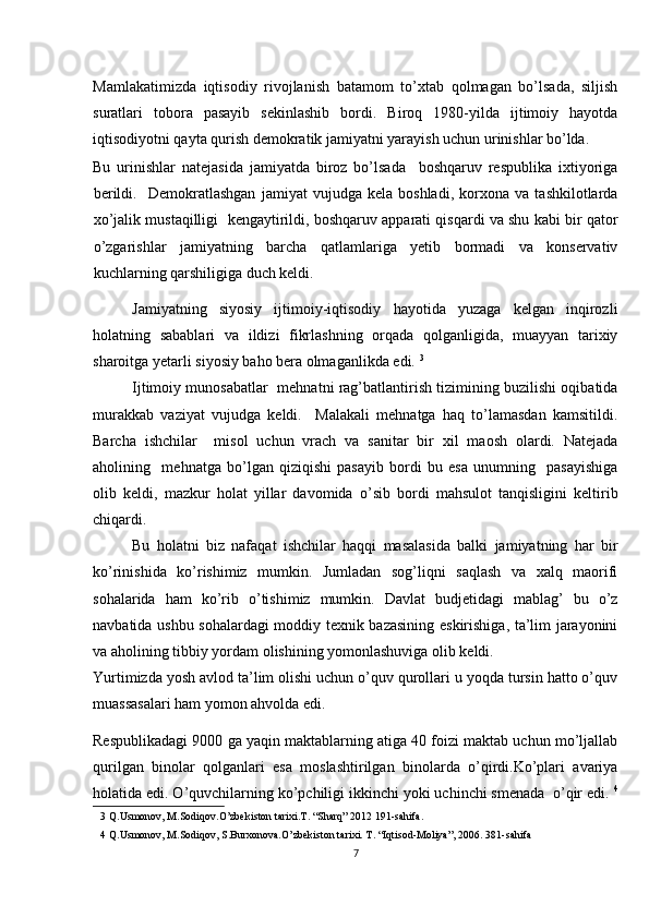 Mamlakatimizda   iqtisodiy   rivojlanish   batamom   to’xtab   qolmagan   bo’lsada,   siljish
suratlari   tobora   pasayib   sekinlashib   bordi.   Biroq   1980-yilda   ijtimoiy   hayotda
iqtisodiyotni qayta qurish demokratik jamiyatni yarayish uchun urinishlar bo’lda. 
Bu   urinishlar   natejasida   jamiyatda   biroz   bo’lsada     boshqaruv   respublika   ixtiyoriga
berildi.     Demokratlashgan   jamiyat   vujudga   kela   boshladi,   korxona   va   tashkilotlarda
xo’jalik mustaqilligi  kengaytirildi, boshqaruv apparati qisqardi va shu kabi bir qator
o’zgarishlar   jamiyatning   barcha   qatlamlariga   yetib   bormadi   va   konservativ
kuchlarning qarshiligiga duch keldi.  
Jamiyatning   siyosiy   ijtimoiy-iqtisodiy   hayotida   yuzaga   kelgan   inqirozli
holatning   sabablari   va   ildizi   fikrlashning   orqada   qolganligida,   muayyan   tarixiy
sharoitga yetarli siyosiy baho bera olmaganlikda edi.  3
 
Ijtimoiy munosabatlar   mehnatni rag’batlantirish tizimining buzilishi oqibatida
murakkab   vaziyat   vujudga   keldi.     Malakali   mehnatga   haq   to’lamasdan   kamsitildi.
Barcha   ishchilar     misol   uchun   vrach   va   sanitar   bir   xil   maosh   olardi.   Natejada
aholining     mehnatga   bo’lgan   qiziqishi   pasayib   bordi   bu   esa   unumning     pasayishiga
olib   keldi,   mazkur   holat   yillar   davomida   o’sib   bordi   mahsulot   tanqisligini   keltirib
chiqardi. 
Bu   holatni   biz   nafaqat   ishchilar   haqqi   masalasida   balki   jamiyatning   har   bir
ko’rinishida   ko’rishimiz   mumkin.   Jumladan   sog’liqni   saqlash   va   xalq   maorifi
sohalarida   ham   ko’rib   o’tishimiz   mumkin.   Davlat   budjetidagi   mablag’   bu   o’z
navbatida ushbu sohalardagi moddiy texnik bazasining eskirishiga, ta’lim jarayonini
va aholining tibbiy yordam olishining yomonlashuviga olib keldi. 
Yurtimizda yosh avlod ta’lim olishi uchun o’quv qurollari u yoqda tursin hatto o’quv
muassasalari ham yomon ahvolda edi. 
Respublikadagi 9000 ga yaqin maktablarning atiga 40 foizi maktab uchun mo’ljallab
qurilgan   binolar   qolganlari   esa   moslashtirilgan   binolarda   o’qirdi.Ko’plari   avariya
holatida edi. O’quvchilarning ko’pchiligi ikkinchi yoki uchinchi smenada  o’qir edi.  4
3  Q.Usmonov, M.Sodiqov.O’zbekiston tarixi.T. “Sharq” 2012 191-sahifa.  
4  Q.Usmonov, M.Sodiqov, S.Burxonova.O’zbekiston tarixi. T. “Iqtisod-Moliya”, 2006. 381-sahifa 
7 