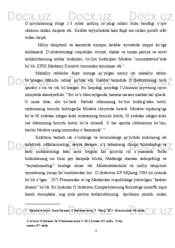 O’quvchilarning   yiliga   2-3   oylab   qishloq   xo’jaligi   ishlari   bilan   bandligi   o’quv
ishlarini ishdan chiqarar edi.  Kadrlar tayyorlashda ham faqat son izidan quvilib sifat
esdan chiqdi. 
  Milliy   tahqirlash   va   kamsitish   ayniqsa,   kadrlar   siyosatida   yaqqol   ko’zga
tashlanardi.   O’zbekistondagi   respublika,   viloyat,   shahar   va   tuman   partiya   va   sovet
tashkilotlarining   rahbar   hodimlari,   bo’lim   boshliqlari   Moskva   “nomenktatura”sida
bo’lib, KPSS Markaziy Komiteti tomonidan tayinlanar edi. 5
 
Mahalliy   rahbarlar   faqat   nomiga   qo’yilgan   asosiy   ish   mahalliy   rahbar
bo’lmagan   ikkinchi   rahbar   qo’lida   edi.   Kadrlar   tanlashda   O’zbekistonning   hech
qanday   o’rni   va   roli   bo’lmagan.   Bu   haqidagi   quyidagi   I.Usmonxo’jayevning   iqrori
nihoyatda ahamiyatlidir: “Bir so’z bilan aytganda, hamma narsani markaz hal qilardi.
U   nima   desa,   shu   bo’lardi.   Hattoki   obkomning   bo’lim   boshlig’idan   tortib,
raykomning   birinchi   kotibigacha   Moskva   ixtiyorida   turardi.   Moskva   topshirig’iga
ko’ra 40 yoshdan oshgan kishi raykomning birinchi kotibi, 50 yoshdan oshgan kishi
esa   obkomning   birinchi   kotibi   bo’la   olmasdi.   U   har   qancha   ishbilarmon   bo’lsin,
baribir Moskva uning nomzodini o’tkazmasdi”. 6
 
Kadrlarni   tanlash   ish   o’rinlariga   va   lavozimlarga   qo’yishda   xodimning   ish
qobiliyati,   ishbilarmonligi,   saviya   darajasi,   o’z   sohasining   chuqur   bilimdonligi   va
kasb   mutahassisligi   kabi   zarur   belgilar   hal   qiluvchi   rol   o’ynamasdi.   Balki
hodimlarning   rus   tilini   qay   darajada   bilishi,   Markazga   shaxsan   sadoqatliligi   va
“baynalminalligi”   hisobga   olinar   edi.   Mustamlakachilik   va   milliy   tahqirlash
siyosatining   yorqin  ko’rinishlaridan   biri     O’zbekiston   KP   MQning   1984-yil   iyunida
bo’lib o’tgan     XVI Plenumidan so’ng Markazdan respublikaga yuborilgan “kadrlar
desanti” bo’ldi. Bu hodimlar O’zbekiston Kompartiyasining faoliyatiga musaffo oqim
baxsh   etmoqdalar,   eng   yirik   partiya   tashkilotlarining     tajribasini   jamlab,   undan
 
5     Narzulla Jo’rayev, Shodi Karimov. O’zbekiston tarixi. T. “Sharq” 2011. Ikkinchi kitob 596-sahifa 
 
6   Jo’rayev N,Karimov Sh.O’zbekiston tarixi-T.:2011,II-kitob,597-sahifa.   8
O’sha
manba,297-sahifa.  
8