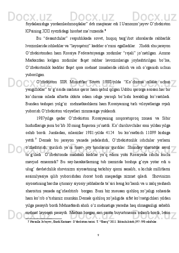 foydalanishga yordamlashmoqdalar” deb maqtanar edi I.Usmonxo’jayev O’zbekiston
KPsining XXI syezdidagi hisobat ma’ruzasida. 8
 
Bu   “desantchilar”   respublikada   sovet,   huquq   targ’ibot   idoralarda   rahbarlik
lvozimlarida ishladilar va “layoqatsiz” kadrlar o’rnini egalladilar.   Xuddi shu jarayon
O’zbekistondan   ham   Rossiya   Federatsiyasiga   xodimlar   “rejali”   jo’natilgan.   Ammo
Markazdan   kelgan   xodimlar   faqat   rahbar   lavozimlariga   joylashtirilgan   bo’lsa,
O’zbekistonlik   kadrlar   faqat   qora   mehnat   zonalarida   ishlish   va   ish   o’rganish   uchun
yuborilgan.  
O’zbekiston   SSR   Ministrlar   Soveti   1980-yilda   “Ko’chirma   oilalar   uchun
yengilliklar” to’g’risida mahsus qaror ham qabul qilgan.Ushbu qarorga asosan har bir
ko’chirma   oilada   albatta   ikkita   odam   ishga   yaroqli   bo’lishi   kerakligi   ko’rsatiladi.
Bundan   tashqari   yolg’iz     mehnatkashlarni   ham   Rossiyaning   turli   viloyatlariga   rejali
yuborish O’zbekiston viloyatlari zimmasiga yuklandi. 
1987yilga   qadar   O’zbekiston   Rossiyaning   noqoratuproq   zonasi   va   Sibir
hududlariga jami bo’lib 30 ming fuqaroni jo’natdi. Ko’chiriluvchilar soni yildan yilga
oshib   bordi.   Jumladan,   oilasizlar   1981-yilda   4124     bu   ko’rsatkich   11099   kishiga
yetdi. 7
  Demak   bu   jarayon   yanada   jadalashdi,   O’zbekistonlik   ishchilar   yerlarni
o’zlashtirish,   qurilish   ya’ni   turar-   joy   binolarini   qurdilar.   Shunday   sharoitda   savol
to’g’iladi     O’zbekitonda   malakali   kadrlar   yo’q   edimi   yoki   Rossiyada   ishchi   kuchi
mavjud   emasmidi?   Bu   say-harakatlarning   tub   zamirida   boshqa   g’oya   yotar   edi   u
ulug’  davlatchilik shovinizm  siyosatining  tarkibiy qismi  sanalib,  u kichik millitlarni
assimilyasiya   qilib   yuborishdan   iborat   bosh   maqsadga   xizmat   qiladi.     Shovinizm
siyosatining barcha ijtimoiy siyosiy jabhalarda ta’siri keng ko’lamli va u xalq yashash
sharoitini yanada og’irlashtirib   borgan. Buni  biz xususan qishloq xo’jaligi sohasida
ham ko’rib o’tishimiz mumkin.Demak qishloq xo’jaligida sifat ko’rsatgichlari yildan
yilga pasayib bordi.Mehnatkash aholi o’z mehnatiga yarasha haq olmaganligi sababli
mehnat layoqati pasaydi. Markaz borgan sari paxta buyurtmasini oshirib bordi, lekin
7  Narzulla Jo’rayev, Shodi Karimov. O’zbekiston tarixi. T. “Sharq” 2011. Ikkinchi kitob,597-598-sahifalar. 
 
9 