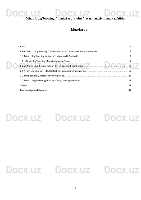 Mirzo Ulug’bekning  “  Tarixi arb’a ulus  ” asari  tarixiy  manba sifatida .  
Mundarija:
Kirish ............................................................................................................................................................ 2
I.Bob. Mirzo Ulug’bekning “ Tarixi arb’a ulus ” asari tarixiy manba sifatida. ................................................ 5
1.1.Mirzo ulug’bekning ilmiy-ma’rifatparvarlik faoliyati .............................................................................. 5
1.2. Mirzo Ulug‘bekning ”Tarixi arb’a ulus” asari ....................................................................................... 11
II.Bob.Mirzo Ulug‘bekning jahon ilm-faniga qo‘shgan hissasi .................................................................... 18
2.1.“To’rt Ulus Tarixi” – davlatchilik tarixiga oid muhim manba ................................................................ 18
2.2.Ulug‘bek ilmiy merosi navoiy nigohida ................................................................................................ 24
2.3.Mirzo Ulug‘bekning jahon ilm-faniga qo‘shgan hissasi ........................................................................ 29
Xulosa ........................................................................................................................................................ 37
Foydalanilgan adabiyotlar .......................................................................................................................... 39
1 