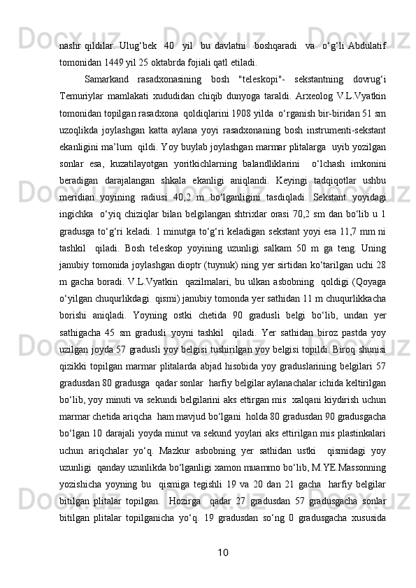 nashr   qildilar.   Ulug‘bek     40     yil     bu   davlatni     boshqaradi     va     o‘g‘li   Abdulatif
tomonidan 1449 yil 25 oktabrda fojiali qatl etiladi.
Samarkand   rasadxonasining   bosh   "teleskopi"-   sekstantning   dovrug‘i
Temuriylar   mamlakati   xududidan   chiqib   dunyoga   taraldi.   Arxeolog   V.L.Vyatkin
tomonidan topilgan rasadxona  qoldiqlarini 1908 yilda  o‘rganish bir-biridan 51 sm
uzoqlikda   joylashgan   katta   aylana   yoyi   rasadxonaning   bosh   instrumenti-sekstant
ekanligini ma’lum  qildi. Yoy buylab joylashgan marmar plitalarga  uyib yozilgan
sonlar   esa,   kuzatilayotgan   yoritkichlarning   balandliklarini     o‘lchash   imkonini
beradigan   darajalangan   shkala   ekanligi   aniqlandi.   Keyingi   tadqiqotlar   ushbu
meridian   yoyining   radiusi   40,2   m   bo‘lganligini   tasdiqladi.   Sekstant   yoyidagi
ingichka    o‘yiq  chiziqlar  bilan  belgilangan   shtrixlar  orasi  70,2  sm   dan  bo‘lib  u  1
gradusga to‘g‘ri keladi. 1 minutga to‘g‘ri keladigan sekstant yoyi esa 11,7 mm ni
tashkil     qiladi.   Bosh   teleskop   yoyining   uzunligi   salkam   50   m   ga   teng.   Uning
janubiy tomonida joylashgan dioptr (tuynuk) ning yer sirtidan ko‘tarilgan uchi 28
m   gacha   boradi.   V.L.Vyatkin     qazilmalari,   bu   ulkan   asbobning     qoldigi   (Qoyaga
o‘yilgan chuqurlikdagi  qismi) janubiy tomonda yer sathidan 11 m chuqurlikkacha
borishi   aniqladi.   Yoyning   ostki   chetida   90   gradusli   belgi   bo‘lib,   undan   yer
sathigacha   45   sm   gradusli   yoyni   tashkil     qiladi.   Yer   sathidan   biroz   pastda   yoy
uzilgan joyda 57 gradusli yoy belgisi tushirilgan yoy belgisi topildi. Biroq shunisi
qizikki   topilgan   marmar   plitalarda   abjad   hisobida   yoy   graduslarining   belgilari   57
gradusdan 80 gradusga  qadar sonlar  harfiy belgilar aylanachalar ichida keltirilgan
bo‘lib, yoy minuti va sekundi belgilarini aks ettirgan mis   xalqani kiydirish uchun
marmar chetida ariqcha  ham mavjud bo‘lgani  holda 80 gradusdan 90 gradusgacha
bo‘lgan 10 darajali yoyda minut va sekund yoylari aks ettirilgan mis plastinkalari
uchun   ariqchalar   yo‘q.   Mazkur   asbobning   yer   sathidan   ustki     qismidagi   yoy
uzunligi  qanday uzunlikda bo‘lganligi xamon muammo bo‘lib, M.YE.Massonning
yozishicha   yoyning   bu     qismiga   tegishli   19   va   20   dan   21   gacha     harfiy   belgilar
bitilgan   plitalar   topilgan.     Hozirga     qadar   27   gradusdan   57   gradusgacha   sonlar
bitilgan   plitalar   topilganicha   yo‘q.   19   gradusdan   so‘ng   0   gradusgacha   xususida
10 