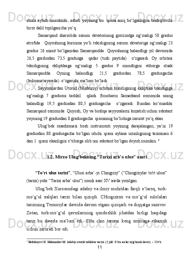 shuni  aytish   mumkinki,  asbob  yoyining  bu    qismi  aniq  bo‘lganligini   tasdiqlovchi
biror dalil topilganicha yo‘q. 
Samarqand   sharoitida   osmon   ekvatorining   gorizontga   og‘maligi   50   gradus
atrofida.   Quyoshning  kurinma yo‘li  tekisligining osmon ekvatoriga og‘maligi  23
gradus   26   minut   bo‘lganidan   Samarqandda     Quyoshning   balandligi   yil   davomida
26,5   gradusdan   73,5   gradusga     qadar   (tush   paytida)     o‘zgaradi.   Oy   orbitasi
tekisligining   ekliptikaga   og‘maligi   5   gradus   9   minutligini   etiborga   olsak
Samarqandda   Oyning   balandligi   21,5   gradusdan   78,5   gradusgacha
(kulminatsiyasida)  o‘zgarishi ma’lum bo‘ladi. 
Sayyoralardan  Utorud  (Merkuriy)  orbitasi   tekisligining  ekliptika  tekisligiga
og‘maligi   7   gradusni   tashkil     qiladi.   Binobarin   Samarkand   osmonida   uning
balandligi   19,5   gradusdan   80,5   gradusgacha     o‘zgaradi.   Bundan   ko‘rinadiki
Samarqand osmonida  Quyosh, Oy va boshqa sayyoralarni kuzatish uchun sekstant
yoyining 19 gradusdan 0 gradusgacha  qismining bo‘lishiga zarurat yo‘q ekan. 
Ulug‘bek   rasadxonasi   bosh   instrumenti   yoyining   darajalangan,   ya’ni   19
gradusdan   80   gradusgacha   bo‘lgan   ishchi   qismi   aylana   uzunligining   taxminan   6
dan 1  qismi ekanligini e’tiborga olib uni sekstant bo‘lgan deyish mumkin.  3
1. 2 . Mirzo Ulug‘bekning ”Tarixi arb’a ulus” asari
           “To'rt ulus tarixi” , “Ulusi arba’-yi Chingiziy” (“Chingiziylar to'rt ulusi”
(tarixi) yoki “Tarixi arba’ ulus”) nomli asar XV asrda yozilgan. 
           Ulug‘bek Xurosondagi adabiy va ilmiy muhitdan farqli o‘laroq, turk-
mo‘g‘ul   xalqlari   tarixi   bilan   qiziqdi.   CHingizxon   va   mo‘g‘ul   sulolalari
tarixining Temuriylar davrida davom etgani qiziqarli va diqqatga sazovor.
Zotan,   turk-mo‘g‘ul   qavmlarining   qondoshlik   jihatdan   birligi   haqidagi
tarix   bu   davrda   ma’lum   edi.   SHu   chin   tarixni   keng   ommaga   etkazish
uchun zarurati bor edi. 
3
  Boltaboyev H. Mahmudov M. Adabiy-estetik tafakkur tarixi. (2 jild. O’rta asrlar uyg’onish davri). – 224 b.
11 
