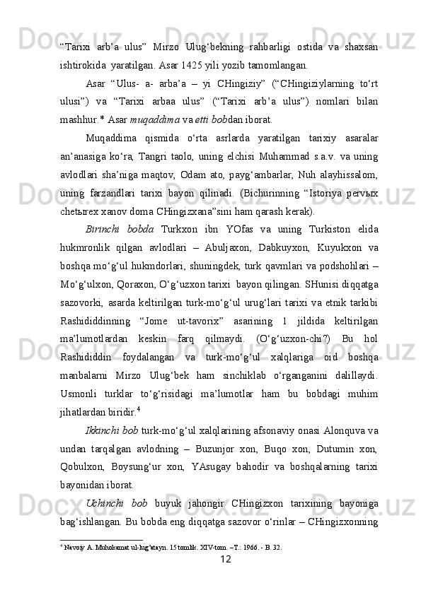 “Tarixi   arb’a   ulus”   Mirzo   Ulug‘bekning   rahbarligi   ostida   va   shaxsan
ishtirokida  yaratilgan. Asar 1425 yili yozib tamomlangan.
Asar   “Ulus-   a-   arba’a   –   yi   CHingiziy”   (“CHingiziylarning   to‘rt
ulusi”)   va   “Tarixi   arbaa   ulus”   (“Tarixi   arb’a   ulus”)   nomlari   bilan
mashhur.* Asar  muqaddima  va  etti bob dan iborat.
Muqaddima   qismida   o‘rta   asrlarda   yaratilgan   tarixiy   asaralar
an’anasiga   ko‘ra,   Tangri   taolo,   uning   elchisi   Muhammad   s.a.v.   va   uning
avlodlari   sha’niga   maqtov,   Odam   ato,   payg‘ambarlar,   Nuh   alayhissalom,
uning   farzandlari   tarixi   bayon   qilinadi.   (Bichurinning   “Istoriya   pervыx
chetыrex xanov doma CHingizxana”sini ham qarash kerak). 
Birinchi   bobda   Turkxon   ibn   YOfas   va   uning   Turkiston   elida
hukmronlik   qilgan   avlodlari   –   Abuljaxon,   Dabkuyxon,   Kuyukxon   va
boshqa mo‘g‘ul hukmdorlari, shuningdek, turk qavmlari va podshohlari –
Mo‘g‘ulxon, Qoraxon, O‘g‘uzxon tarixi  bayon qilingan. SHunisi diqqatga
sazovorki,   asarda  keltirilgan  turk-mo‘g‘ul  urug‘lari   tarixi   va   etnik  tarkibi
Rashididdinning   “Jome   ut-tavorix”   asarining   1   jildida   keltirilgan
ma’lumotlardan   keskin   farq   qilmaydi.   (O‘g‘uzxon-chi?)   Bu   hol
Rashididdin   foydalangan   va   turk-mo‘g‘ul   xalqlariga   oid   boshqa
manbalarni   Mirzo   Ulug‘bek   ham   sinchiklab   o‘rganganini   dalillaydi.
Usmonli   turklar   to‘g‘risidagi   ma’lumotlar   ham   bu   bobdagi   muhim
jihatlardan biridir. 4
Ikkinchi bob  turk-mo‘g‘ul xalqlarining afsonaviy onasi Alonquva va
undan   tarqalgan   avlodning   –   Buzunjor   xon,   Buqo   xon,   Dutumin   xon,
Qobulxon,   Boysung‘ur   xon,   YAsugay   bahodir   va   boshqalarning   tarixi
bayonidan iborat.
Uchinchi   bob   buyuk   jahongir   CHingizxon   tarixining   bayoniga
bag‘ishlangan. Bu bobda eng diqqatga sazovor o‘rinlar – CHingizxonning
4
  Navoiy A. Muhokamat ul-lug’atayn. 15 tomlik. XIV-tom. –T.: 1966. - B. 32.
12 