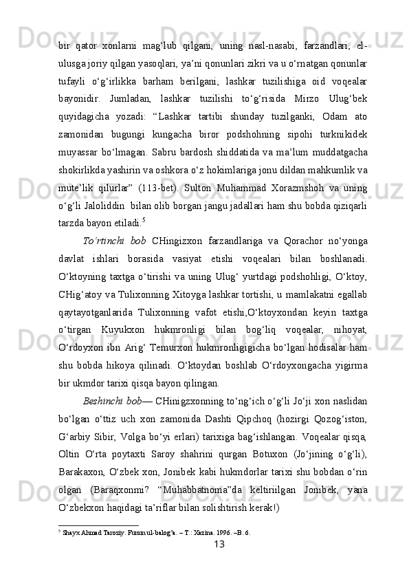 bir   qator   xonlarni   mag‘lub   qilgani,   uning   nasl-nasabi,   farzandlari,   el-
ulusga joriy qilgan yasoqlari, ya’ni qonunlari zikri va u o‘rnatgan qonunlar
tufayli   o‘g‘irlikka   barham   berilgani,   lashkar   tuzilishiga   oid   voqealar
bayonidir.   Jumladan,   lashkar   tuzilishi   to‘g‘risida   Mirzo   Ulug‘bek
quyidagicha   yozadi:   “Lashkar   tartibi   shunday   tuzilganki,   Odam   ato
zamonidan   bugungi   kungacha   biror   podshohning   sipohi   turknikidek
muyassar   bo‘lmagan.   Sabru   bardosh   shiddatida   va   ma’lum   muddatgacha
shokirlikda yashirin va oshkora o‘z hokimlariga jonu dildan mahkumlik va
mute’lik   qilurlar”   (113-bet).   Sulton   Muhammad   Xorazmshoh   va   uning
o‘g‘li Jaloliddin  bilan olib borgan jangu jadallari ham shu bobda qiziqarli
tarzda bayon etiladi. 5
To‘rtinchi   bob   CHingizxon   farzandlariga   va   Qorachor   no‘yonga
davlat   ishlari   borasida   vasiyat   etishi   voqealari   bilan   boshlanadi.
O‘ktoyning  taxtga  o‘tirishi  va  uning  Ulug‘  yurtdagi  podshohligi,  O‘ktoy,
CHig‘atoy va Tulixonning Xitoyga lashkar tortishi, u mamlakatni egallab
qaytayotganlarida   Tulixonning   vafot   etishi,O‘ktoyxondan   keyin   taxtga
o‘tirgan   Kuyukxon   hukmronligi   bilan   bog‘liq   voqealar,   nihoyat,
O‘rdoyxon ibn  Arig‘  Temurxon hukmronligigicha bo‘lgan  hodisalar ham
shu   bobda   hikoya   qilinadi.   O‘ktoydan   boshlab   O‘rdoyxongacha   yigirma
bir ukmdor tarixi qisqa bayon qilingan.
Beshinchi bob — CHinigzxonning to‘ng‘ich o‘g‘li Jo‘ji xon naslidan
bo‘lgan   o‘ttiz   uch   xon   zamonida   Dashti   Qipchoq   (hozirgi   Qozog‘iston,
G‘arbiy Sibir, Volga bo‘yi erlari) tarixiga bag‘ishlangan. Voqealar qisqa,
Oltin   O‘rta   poytaxti   Saroy   shahrini   qurgan   Botuxon   (Jo‘jining   o‘g‘li),
Barakaxon, O‘zbek xon, Jonibek kabi hukmdorlar tarixi shu bobdan o‘rin
olgan   (Baraqxonmi?   “Muhabbatnoma”da   keltiriilgan   Jonibek,   yana
O‘zbekxon haqidagi ta’riflar bilan solishtirish kerak!)
5
  Shayx Ahmad Taroziy. Funun ul-balog’a. – T.: Xazina.  1996. –B. 6.
13 