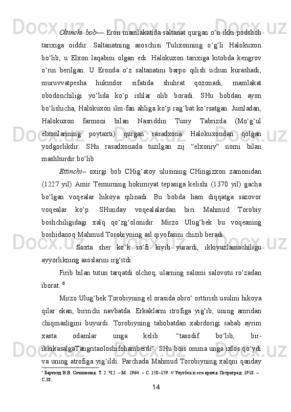 Oltinchi bob — Eron mamlakatida saltanat qurgan o‘n ikki podshoh
tarixiga   oiddir.   Saltanatning   asoschisi   Tulixonning   o‘g‘li   Halokuxon
bo‘lib,   u   Elxon   laqabini   olgan   edi.   Halokuxon   tarixiga   kitobda   kengrov
o‘rin   berilgan.   U   Eronda   o‘z   saltanatini   barpo   qilish   uchun   kurashadi,
muruvvatpesha   hukmdor   sifatida   shuhrat   qozonadi,   mamlakat
obodonchiligi   yo‘lida   ko‘p   ishlar   olib   boradi.   SHu   bobdan   ayon
bo‘lishicha, Halokuxon ilm-fan ahliga ko‘p rag‘bat ko‘rsatgan. Jumladan,
Halokuxon   farmoni   bilan   Nasriddin   Tusiy   Tabrizda   (Mo‘g‘ul
elxonlarining   poytaxti)   qurgan   rasadxona   Halokuxondan   qolgan
yodgorlikdir.   SHu   rasadxonada   tuzilgan   zij   “elxoniy”   nomi   bilan
mashhurdir.bo‘lib
Ettinchi –   oxirgi   bob   CHig‘atoy   ulusining   CHingizxon   zamonidan
(1227   yil)   Amir   Temurning   hokimiyat   tepasiga   kelishi   (1370   yil)   gacha
bo‘lgan   voqealar   hikoya   qilinadi.   Bu   bobda   ham   diqqatga   sazovor
voqealar   ko‘p.   SHunday   voqealalardan   biri   Mahmud   Torobiy
boshchiligidagi   xalq   qo‘zg‘olonidir.   Mirzo   Ulug‘bek   bu   voqeaning
boshidanoq Mahmud Torobiyning asl qiyofasini chizib beradi:
Soxta   sher   ko‘k   so‘fi   kiyib   yurardi,   ikkiyuzlamachiligu
ayyorlikning asoslarini irg‘itdi. 
Firib bilan tutun tarqatdi olchoq, ularning salomi salovotu ro‘zadan
iborat.  6
Mirzo Ulug‘bek Torobiyning el orasida obro‘ orttirish usulini hikoya
qilar   ekan,   birinchi   navbatda.   Erkaklarni   itrofiga   yig‘ib,   uning   amridan
chiqmasligini   buyurdi.   Torobiyning   tabobatdan   xabrdorigi   sabab   ayrim
xasta   odamlar   unga   kelib.   “tasodif   bo‘lib,   bir-
ikkikasalgaTangritaoloshifohamberdi”. SHu bois omma unga ixlos qo‘ydi
va  uning atrofiga  yig‘ildi. Parchada  Mahmud  Torobiyning xalqni  qanday
6
  Бартолд В.В. Сочинения. Т. 2. Ч.2. – М.: 1964. – С. 158–159. // Улугбек и его время. Петроград: 1918. – 
С.38.
14 