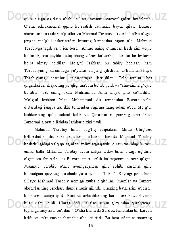 qilib   o‘ziga   og‘dirib   olish   usullari,   avomni   notavonligidan   foydalanib.
O‘zini   sohibkaromat   qqilib   ko‘rsatish   usullarini   bayon   qiladi.   Buxoro
shahri tashqarisida mo‘g‘ullar va Mahmud Torobiy o‘rtasida bo‘lib o‘tgan
jangda   mo‘g‘ul   askarlaridan   birining   kamondan   otgan   o‘qi   Mahmud
Torobiyga   tegdi   va   u   jon   berdi.   Ammo   uning   o‘limidan   hech   kim   voqib
bo‘lmadi,   shu   paytda   qattiq   chang-to‘zon   ko‘tarilib,   odamlar   bir-birlarini
ko‘ra   olmay   qoldilar.   Mo‘g‘ul   lashkari   bu   tabiiy   hodisani   ham
Torbobiyning   karomatiga   yo‘ydilar   va   jang   qilishdan   to‘htadilar.SHayx
Torobiyning   odamlari   talon-tarojga   berildilar,   Talon-tarojni   bas
qilganlarida, shayxning yo‘qligi ma’lum bo‘lib qoldi va “shayximiz g‘oyib
bo‘libdi”   deb   uning   ukasi   Muhammad   Alini   shayx   qilib   ko‘tardilar.
Mo‘g‘ul   lashkari   bilan   Muhammad   Ali   tomonidan   Buxoro   xalqi
o‘rtasidagi   jangda   har   ikki   tomondan   yigirma   ming   odam   o‘ldi.   Mo‘g‘ul
lashkarining   qo‘li   baland   keldi   va   Qorachor   no‘yonning   amri   bilan
Buxoroni g‘orat qilishdan lashkar o‘zini tiydi. 
Mahmud   Torobiy   bilan   bog‘liq   voqealarni   Mirzo   Ulug‘bek
keltirishidan   shu   narsa   ma’lum   bo‘ladiki,   tarixda   Mahmud   Torobiy
boshchiligidagi xalq qo‘zg‘oloni zolimlarga qarshi kurash yo‘lidagi kurash
emas.   balki   Mahmud   Torobiy   avom   xalqni   aldov   bilan   o‘ziga   og‘dirib
olgani   va   shu   xalq   uni   Buxoro   amiri     qilib   ko‘targanini   hikoya   qilgan.
Mahmud   Torobiy   o‘zini   avomgaqanday   qilib   sohibi   karomat   qilib
ko‘rsatgani   quyidagi   parchada   yana   ayon   bo‘ladi:   “...Keyingi   juma   kuni
SHayx   Mahmud   Torobiy   nomiga   xutba   o‘qitdilar.   Imomlar   va   Buxoro
akobirlarining barchasi shunda hozir qilindi. Ularning ba’zilarini o‘ldirdi,
ba’zilarini   sazoyi   qildi.   Rind   va   avboshlarning   barchasini   katta   ehtirom
bilan   qabul   qildi.   Ularga   dedi:   “Sizlar   uchun   g‘oyibdan   qurolyarog‘
topishga muyassar bo‘ldim!” O‘sha kunlarda SHeroz tomondan bir karvon
keldi   va   to‘rt   xarvor   shamshir   olib   kelishdi.   Bu   ham   odamlar   sonining
15