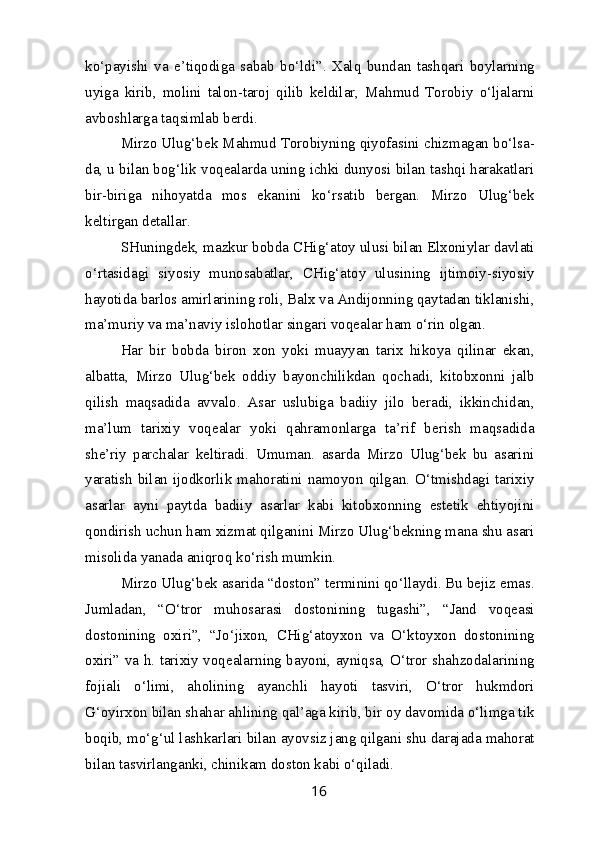 ko‘payishi   va   e’tiqodiga   sabab   bo‘ldi”.   Xalq   bundan   tashqari   boylarning
uyiga   kirib,   molini   talon-taroj   qilib   keldilar,   Mahmud   Torobiy   o‘ljalarni
avboshlarga taqsimlab berdi. 
Mirzo Ulug‘bek Mahmud Torobiyning qiyofasini chizmagan bo‘lsa-
da, u bilan bog‘lik voqealarda uning ichki dunyosi bilan tashqi harakatlari
bir-biriga   nihoyatda   mos   ekanini   ko‘rsatib   bergan.   Mirzo   Ulug‘bek
keltirgan detallar .
SHuningdek, mazkur bobda CHig‘atoy ulusi bilan Elxoniylar davlati
o‘rtasidagi   siyosiy   munosabatlar,   CHig‘atoy   ulusining   ijtimoiy-siyosiy
hayotida barlos amirlarining roli, Balx va Andijonning qaytadan tiklanishi,
ma’muriy va ma’naviy islohotlar singari voqealar ham o‘rin olgan.
Har   bir   bobda   biron   xon   yoki   muayyan   tarix   hikoya   qilinar   ekan,
albatta,   Mirzo   Ulug‘bek   oddiy   bayonchilikdan   qochadi,   kitobxonni   jalb
qilish   maqsadida   avvalo.   Asar   uslubiga   badiiy   jilo   beradi,   ikkinchidan,
ma’lum   tarixiy   voqealar   yoki   qahramonlarga   ta’rif   berish   maqsadida
she’riy   parchalar   keltiradi.   Umuman.   asarda   Mirzo   Ulug‘bek   bu   asarini
yaratish   bilan  ijodkorlik  mahoratini  namoyon  qilgan.  O‘tmishdagi  tarixiy
asarlar   ayni   paytda   badiiy   asarlar   kabi   kitobxonning   estetik   ehtiyojini
qondirish uchun ham xizmat qilganini Mirzo Ulug‘bekning mana shu asari
misolida yanada aniqroq ko‘rish mumkin. 
Mirzo Ulug‘bek asarida “doston” terminini qo‘llaydi. Bu bejiz emas.
Jumladan,   “O‘tror   muhosarasi   dostonining   tugashi”,   “Jand   voqeasi
dostonining   oxiri”,   “Jo‘jixon,   CHig‘atoyxon   va   O‘ktoyxon   dostonining
oxiri” va h. tarixiy voqealarning bayoni, ayniqsa, O‘tror shahzodalarining
fojiali   o‘limi,   aholining   ayanchli   hayoti   tasviri,   O‘tror   hukmdori
G‘oyirxon bilan shahar ahlining qal’aga kirib, bir oy davomida o‘limga tik
boqib, mo‘g‘ul lashkarlari bilan ayovsiz jang qilgani shu darajada mahorat
bilan tasvirlanganki, chinikam doston kabi o‘qiladi. 
16 