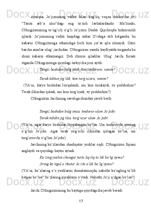 Ayniqsa,   Jo‘jixonning   vafoti   bilan   bog‘liq   voqea   (turkiycha   jir )
“Tarixi   arb’a   ulus”dagi   eng   ta’sirli   lavhalardandir.   Ma’lumki,
CHingizxonning   to‘ng‘ich   o‘g‘li   Jo‘jixon   Dashti   Qipchoqda   hukmronlik
qilardi.   Jo‘jixonning   vafoti   haqidagi   xabar   O‘rdaga   etib   kelganda,   bu
xabarni   CHingizxonga   etkazishga   hech   kim   jur’at   qila   olmaydi.   Oxiri
barcha amirlar ulug‘ jarchidan. CHingizxon yaxshi kayfiyatda turganda bu
shum   xabarni   etkazsangiz.   Deb   iltimos   qiladilar.   Ulug‘   Jarchi   fursati
etganda CHingizxonga quyidagi turkiycha jirni aytdi:
Tengiz boshdan bulg‘ondi, kim tinduroro, xonim?
Terak tubtun jig‘ildi, kim turg‘uzoro, xonim?
  (YA’ni,   daryo   boshidan   loyqalandi,   uni   kim   tozalaydi,   ey   podshohim?
Terak ildizidan quladi, uni kim turg‘izadi, ey podshohim?)
CHingizxon Jarchining savoliga shunday javob berdi:
Tengiz boshdan bulg‘onsa, tindurur ulum Jo‘jidir,
Terak tubdin jig‘ilsa, turg‘uzur ulum Jo‘jidir.
(YA’ni, agar daryo boshidan loyqalangan bo‘lsa. Uni tindiruvchi mening
o‘g‘lim   Jo‘jidir.   Agar   terak   yog‘ochi   ildizidan   qulagan   bo‘lsa,   uni
turg‘izuvchi o‘g‘lim Jo‘jidir).
Jarchining   ko‘zlaridan   shashqator   yoshlar   oqdi.   CHingizxon   fojiani
anglaydi va quyidagi baytni aytadi:
Ko‘zing yoshin chungur turlu liq-liq to‘ldi bo‘lg‘aymu?
Jiring ko‘ngul o‘rkutur Jo‘chi o‘ldi bo‘lg‘aymu?
(YA’ni, ko‘zlaring o‘z yoshlarini dumalatmoqda, nahotki ko‘ngling to‘lib
ketgan bo‘lsa? So‘zlaring yuraklarni o‘rtadi. Nahotki Jo‘ji o‘dgan bo‘lsa?)
Jarchi CHingizxonning bu baytiga quyidagicha javob beradi:
17 