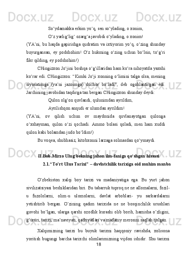 So‘ydamakka erkim yo‘q, sen so‘ylading, o xonim,
O‘z yarlig‘lig‘ ozarg‘a javobdi o‘ylading, o xonim!
(YA’ni, bu haqda gapirishga qudratim va ixtiyorim yo‘q, o‘zing shunday
buyurgansan,   ey   podshohim!   O‘z   hukming   o‘zing   uchun   bo‘lsin,   to‘g‘ri
fikr qilding, ey podshohim!) 
CHingizxon Jo‘jini boshqa o‘g‘illaridan ham ko‘ra nihoyatda yaxshi
ko‘rar edi. CHingizxon: “Kimki Jo‘ji xonning o‘limini talga olsa, mening
siyosatimga   (ya’ni   jazoimga)   duchor   bo‘ladi”,   deb   ogohlantirgan   edi.
Jarchining javobidan taqdirga tan bergan CHingizxon shunday deydi:
Qulon olg‘on quvlandi, qulunimdan ayrildim,
Ayrilishqon anqudi er ulumdan ayrildim!
(YA’ni,   ov   qilish   uchun   ov   maydonida   quvlanayotgan   qulonga
o‘xshayman,   qulon   o‘zi   qochadi.   Ammo   bolasi   qoladi,   men   ham   xuddi
qulon kabi bolamdan judo bo‘ldim!)
Bu voqea, shubhasiz, kitobxonni larzaga solmasdan qo‘ymaydi.
II.Bob.Mirzo Ulug‘bekning jahon ilm-faniga qo‘shgan hissasi
2.1.“To’rt Ulus Tarixi” – davlatchilik tarixiga oid muhim manba
O’zbekiston   xalqi   boy   tarixi   va   madaniyatiga   ega.   Bu   yurt   jahon
sivilizatsiyasi beshiklaridan biri. Bu tabarruk tuproq ne ne allomalarni, fozil-
u   fuzololarni,   olim-u   ulomolarni,   davlat   arboblari-   yu   sarkardalarni
yetishtirib   bergan.   O’zining   qadim   tarixida   ne   ne   bosqinchilik   urushlari
guvohi bo’lgan, ularga qarshi ozodlik kurashi olib borib, hamisha o’zligini,
g’ururi, tarixi, ma’naviyati, qadriyatlari va madaniy merosini saqlab qolgan.
Xalqimizning   tarixi   bu   buyuk   tarixni   haqqoniy   ravishda,   xolisona
yoritish   bugungi   barcha   tarixchi   olimlarimizning   vijdon   ishidir.   Shu   tarixni
18 