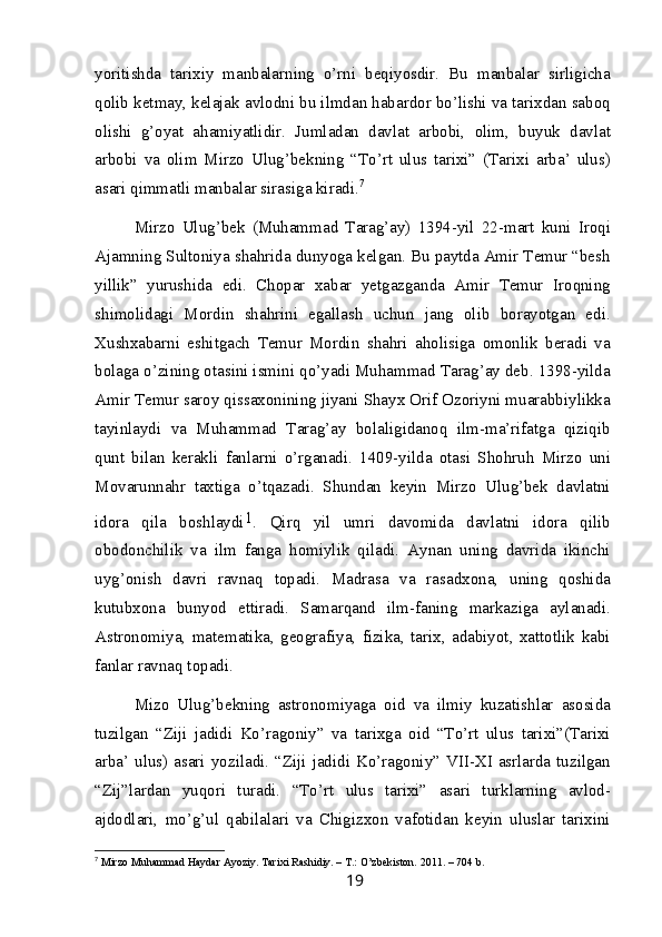 yoritishda   tarixiy   manbalarning   o’rni   beqiyosdir.   Bu   manbalar   sirligicha
qolib ketmay, kelajak avlodni bu ilmdan habardor bo’lishi va tarixdan saboq
olishi   g’oyat   ahamiyatlidir.   Jumladan   davlat   arbobi,   olim,   buyuk   davlat
arbobi   va   olim   Mirzo   Ulug’bekning   “To’rt   ulus   tarixi”   (Tarixi   arba’   ulus)
asari qimmatli manbalar sirasiga kiradi. 7
Mirzo   Ulug’bek   (Muhammad   Tarag’ay)   1394-yil   22-mart   kuni   Iroqi
Ajamning Sultoniya shahrida dunyoga kelgan. Bu paytda Amir Temur “besh
yillik”   yurushida   edi.   Chopar   xabar   yetgazganda   Amir   Temur   Iroqning
shimolidagi   Mordin   shahrini   egallash   uchun   jang   olib   borayotgan   edi.
Xushxabarni   eshitgach   Temur   Mordin   shahri   aholisiga   omonlik   beradi   va
bolaga o’zining otasini ismini qo’yadi Muhammad Tarag’ay deb. 1398-yilda
Amir Temur saroy qissaxonining jiyani Shayx Orif Ozoriyni muarabbiylikka
tayinlaydi   va   Muhammad   Tarag’ay   bolaligidanoq   ilm-ma’rifatga   qiziqib
qunt   bilan   kerakli   fanlarni   o’rganadi.   1409-yilda   otasi   Shohruh   Mirzo   uni
Movarunnahr   taxtiga   o’tqazadi.   Shundan   keyin   Mirzo   Ulug’bek   davlatni
idora   qila   boshlaydi 1
.   Qirq   yil   umri   davomida   davlatni   idora   qilib
obodonchilik   va   ilm   fanga   homiylik   qiladi.   Aynan   uning   davrida   ikinchi
uyg’onish   davri   ravnaq   topadi.   Madrasa   va   rasadxona,   uning   qoshida
kutubxona   bunyod   ettiradi.   Samarqand   ilm-faning   markaziga   aylanadi.
Astronomiya,   matematika,   geografiya,   fizika,   tarix,   adabiyot,   xattotlik   kabi
fanlar ravnaq topadi.
Mizo   Ulug’bekning   astronomiyaga   oid   va   ilmiy   kuzatishlar   asosida
tuzilgan   “Ziji   jadidi   Ko’ragoniy”   va   tarixga   oid   “To’rt   ulus   tarixi”(Tarixi
arba’ ulus)  asari yoziladi. “Ziji jadidi Ko’ragoniy”  VII-XI  asrlarda  tuzilgan
“Zij”lardan   yuqori   turadi.   “To’rt   ulus   tarixi”   asari   turklarning   avlod-
ajdodlari,   mo’g’ul   qabilalari   va   Chigizxon   vafotidan   keyin   uluslar   tarixini
7
  Mirzo Muhammad Haydar Ayoziy. Tarixi Rashidiy. – T.: O’zbekiston. 2011. – 704 b.
19 