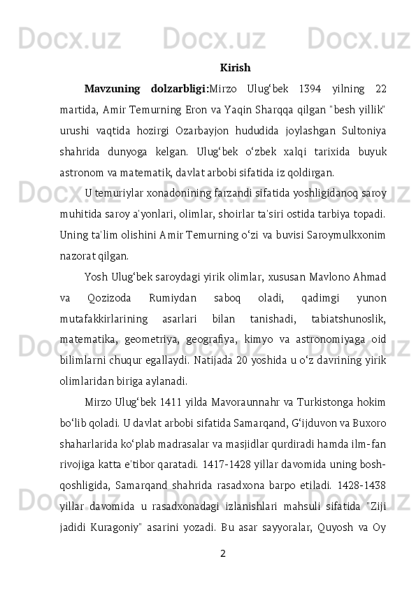 Kirish
Mavzuning   dolzarbligi: Mirzo   Ulug‘bek   1394   yilning   22
martida, Amir Temurning  Eron va Yaqin Sharqqa qilgan "besh yillik"
urushi   vaqtida   hozirgi   Ozarbayjon   hududida   joylashgan   Sultoniya
shahrida   dunyoga   kelgan.   Ulug‘bek   o‘zbek   xalqi   tarixida   buyuk
astronom va matematik, davlat arbobi sifatida iz qoldirgan.
U temuriylar xonadonining farzandi sifatida yoshligidanoq saroy
muhitida saroy a'yonlari, olimlar, shoirlar ta'siri ostida tarbiya topadi.
Uning ta'lim olishini Amir Temurning o‘zi va buvisi Saroymulkxonim
nazorat qilgan.
Yosh Ulug‘bek saroydagi yirik olimlar, xususan Mavlono Ahmad
va   Qozizoda   Rumiydan   saboq   oladi,   qadimgi   yunon
mutafakkirlarining   asarlari   bilan   tanishadi,   tabiatshunoslik,
matematika,   geometriya,   geografiya,   kimyo   va   astronomiyaga   oid
bilimlarni chuqur egallaydi. Natijada 20 yoshida u o‘z davrining yirik
olimlaridan biriga aylanadi.
Mirzo Ulug‘bek 1411 yilda Mavoraunnahr va Turkistonga hokim
bo‘lib qoladi. U davlat arbobi sifatida Samarqand, G‘ijduvon va Buxoro
shaharlarida ko‘plab madrasalar va masjidlar qurdiradi hamda ilm-fan
rivojiga katta e'tibor qaratadi. 1417-1428 yillar davomida uning bosh-
qoshligida,   Samarqand   shahrida   rasadxona   barpo   etiladi.   1428-1438
yillar   davomida   u   rasadxonadagi   izlanishlari   mahsuli   sifatida   "Ziji
jadidi   Kuragoniy"   asarini   yozadi.   Bu   asar   sayyoralar,   Quyosh   va   Oy
2 