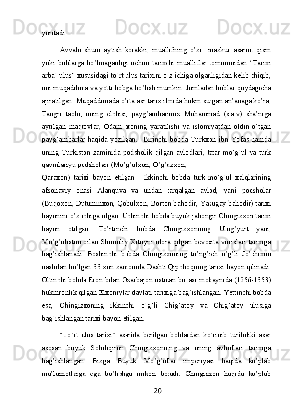 yoritadi.
Avvalo   shuni   aytish   kerakki,   muallifning   o’zi     mazkur   asarini   qism
yoki   boblarga   bo’lmaganligi   uchun   tarixchi   mualliflar   tomomnidan   “Tarixi
arba’ ulus” xususidagi to’rt ulus tarixini o’z ichiga olganligidan kelib chiqib,
uni muqaddima va yetti bobga bo’lish mumkin. Jumladan boblar quydagicha
ajiratilgan: Muqaddimada o’rta asr tarix ilmida hukm surgan an’anaga ko’ra,
Tangri   taolo,   uning   elchisi,   payg’ambarimiz   Muhammad   (s.a.v)   sha’niga
aytilgan   maqtovlar,   Odam   atoning   yaratilishi   va   islomiyatdan   oldin   o’tgan
payg’ambarlar   haqida   yozilgan.     Birinchi   bobda   Turkxon   ibn   Yofas   hamda
uning   Turkiston   zaminida   podsholik   qilgan   avlodlari,   tatar-mo’g’ul   va   turk
qavmlariyu podsholari (Mo’g’ulxon, O’g’uzxon,
Qaraxon)   tarixi   bayon   etilgan.     Ikkinchi   bobda   turk-mo’g’ul   xalqlarining
afsonaviy   onasi   Alanquva   va   undan   tarqalgan   avlod,   yani   podsholar
(Buqoxon, Dutuminxon, Qobulxon, Borton bahodir, Yasugay bahodir) tarixi
bayonini o’z ichiga olgan. Uchinchi bobda buyuk jahongir Chingizxon tarixi
bayon   etilgan.   To’rtinchi   bobda   Chingizxonning   Ulug’yurt   yani,
Mo’g’uliston bilan Shimoliy Xitoyni idora qilgan bevosita vorislari tarixiga
bag’ishlanadi.   Beshinchi   bobda   Chingizxoning   to’ng’ich   o’g’li   Jo’chixon
naslidan bo’lgan 33 xon zamonida Dashti Qipchoqning tarixi bayon qilinadi.
Oltinchi bobda Eron bilan Ozarbajon ustidan bir asr mobaynida (1256-1353)
hukmronlik qilgan Elxoniylar davlati tarixiga bag’ishlangan. Yettinchi bobda
esa,   Chingizxoning   ikkinchi   o’g’li   Chig’atoy   va   Chig’atoy   ulusiga
bag’ishlangan tarixi bayon etilgan.
“To’rt   ulus   tarixi”   asarida   berilgan   boblardan   ko’rinib   turibdiki   asar
asosan   buyuk   Sohibqiron   Chingizxonning   va   uning   avlodlari   tarixiga
bag’ishlangan.   Bizga   Buyuk   Mo’g’ullar   imperiyasi   haqida   ko’plab
ma’lumotlarga   ega   bo’lishga   imkon   beradi.   Chingizxon   haqida   ko’plab
20