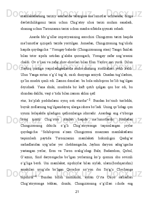 mamlakatlarning   tarixiy   asarlarida   talaygina   ma’lumotlar   uchrasada,   bizga
davlatchilikgimiz   tarixi   uchun   Chig’atoy   ulusi   tarixi   muhim   sanaladi,
shuning uchun Turonzamin tarixi uchun manba sifatida qiymati oshadi.
Asarda   Mo’g’ullar   imperiyasining   asoschisi   Chingizxon   tarixi   haqida
ma’lumotlar   qiziqarli   tarzda   yoritilgan.   Jumadan,   Chingizxoning   tug’ulishi
haqida quydagicha: “Yosugay bahodir (Chingizxonning otasi) Tangri fazilati
bilan   totor   sipohi   ustidan   g’alaba   qozongach,   Yosugay   zafar   nog’orasini
chaldi. Ov o’ljasi va zafar shov-shuvlari bilan Elun Yaylov sari yurdi. Dilun
Yayloq   yurtiga   yaqinlashganlarida   mubo-shirning   xushhabari   yetib   keldi.
Ulun Yanga xotun o’g’il tug’di, misli dunyoga arziydi. Onadan tug’ilarkim,
qo’lin mushti qonli edi. Zamon donolari: bu bola sohibqiron bo’lib tug’ilgan
deyishadi.   Yana   shuki,   mushtida   bir   kaft   qotib   qolgan   qon   bor   edi,   bu
shundan dalilki, vaqt o’tishi bilan zamon ahlini qatl
etur,   ko’plab   podsholarni   oyoq   osti   eturdur” 3
.   Bundan   ko’rinib   turibdiki,
buyuk zodlarning tug’ilganidayoq ularga ishora bo’ladi. Uning qo’lidagi qon
uyumi   kelajakda   qiladigon   qatliomlariga   ishoradir.   Asardagi   eng   e’tiborga
loyiq   qismi   Chig’otoy   xonlari   haqida   ma’lumotlardir.   Jumladan
Chingizxoning   ikkichi   o’g’li   Chig’atoyxonga   taqsimlangan   joylar
quydagicha:   “Sohibqironi   a’zam   Chingizxoni   muazzam   mamlakatlarni
taqsimlash   paytida   Turonizamin   mamlakati   hokimligini   Qashg’ar
sarhadlaridan   uyg’urlar   yer   chekkasigacha,   Jayhun   daryosi   adog’igacha
yastangan   yerlar,   Eron   va   Turon   oralig’idagi   Balx,   Badaxshon,   Qobul,
G’aznin,   Sind   daryosigacha   bo’lgan   yerlarning   ko’p   qismini   shu   sevimli
o’g’liga   berdi.   Uni   mamlakat,   sipohiylar   bilan   siylab,   ularni(boshqarishni)
amakilari   urug’ida   bo’lgan   Qorachor   no’yon   ibn   So’g’u   Chechanga
topshirdi” 4
.   Bundan   bilish   mumkinki,   aynan   O’rta   Osiyo   sarhadlari
Chig’atoyxonga   tekkan,   chunki,   Chingizxoning   o’g’illari   ichida   eng
21